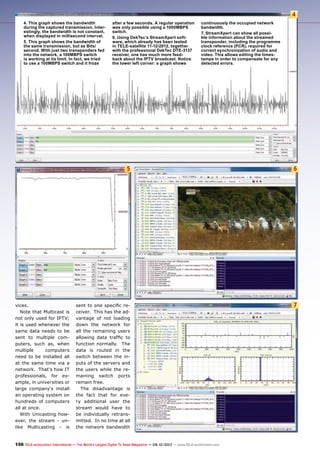 4
5 6
7
156 TELE-audiovision International — The World‘s Largest Digital TV Trade Magazine — 09-10/2013 — www.TELE-audiovision.com
4. This graph shows the bandwidth
during the captured transmission. Inter-
estingly, the bandwidth is not constant,
when displayed in millisecond interval.
5. This graph shows the bandwidth of
the same transmission, but as Bits/
second. With just two transponders fed
into the network, a 100MBPS switch
is working at its limit. In fact, we tried
to use a 100MBPS switch and it froze
after a few seconds. A regular operation
was only possible using a 1000MBPS
switch.	
6. Using DekTec’s StreamXpert soft-
ware, which already has been tested
in TELE-satellite 11-12/2012, together
with the professional DekTec DTE-3137
receiver, one has much more feed-
back about the IPTV broadcast. Notice
the lower left corner: a graph shows
continuously the occupied network
bandwidth.
7. StreamXpert can show all possi-
ble information about the streamed
transponder, including the programme
clock reference (PCR), required for
correct synchronization of audio and
video. This allows editing the times-
tamps in order to compensate for any
detected errors.
vices.
Note that Multicast is
not only used for IPTV;
it is used whenever the
same data needs to be
sent to multiple com-
puters, such as, when
multiple computers
need to be installed all
at the same time via a
network. That‘s how IT
professionals, for ex-
ample, in universities or
large company‘s install
an operating system on
hundreds of computers
all at once.
With Unicasting how-
ever, the stream - un-
like Multicasting - is
sent to one specific re-
ceiver. This has the ad-
vantage of not loading
down the network for
all the remaining users
allowing data traffic to
function normally. The
data is routed in the
switch between the in-
puts of the servers and
the users while the re-
maining switch ports
remain free.
The disadvantage is
the fact that for eve-
ry additional user the
stream would have to
be individually retrans-
mitted. In no time at all
the network bandwidth
 