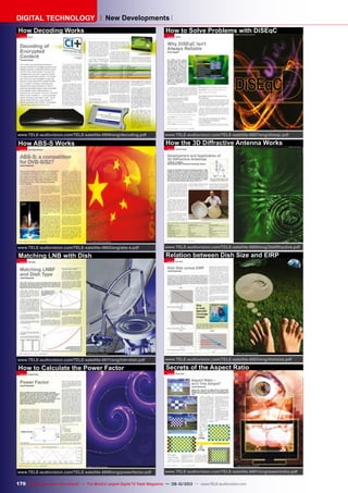 170 TELE-audiovision International — The World‘s Largest Digital TV Trade Magazine — 09-10/2013 — www.TELE-audiovision.com
DIGITAL TECHNOLOGY New Developments
How Decoding Works
www.TELE-audiovision.com/TELE-satellite-0909/eng/decoding.pdf
How ABS-S Works
www.TELE-audiovision.com/TELE-satellite-0903/eng/abs-s.pdf
Matching LNB with Dish
www.TELE-audiovision.com/TELE-satellite-0811/eng/lnb+dish.pdf
How to Calculate the Power Factor
www.TELE-audiovision.com/TELE-satellite-0809/eng/powerfactor.pdf
How to Solve Problems with DiSEqC
www.TELE-audiovision.com/TELE-satellite-0807/eng/diseqc.pdf
How the 3D Diffractive Antenna Works
www.TELE-audiovision.com/TELE-satellite-0805/eng/3ddiffractive.pdf
Relation between Dish Size and EIRP
www.TELE-audiovision.com/TELE-satellite-0803/eng/dishsize.pdf
Secrets of the Aspect Ratio
www.TELE-audiovision.com/TELE-satellite-0801/eng/aspectratio.pdf
 