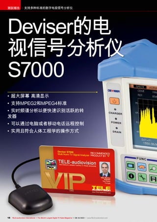 18 TELE-audiovision International — The World‘s Largest Digital TV Trade Magazine — 09-10/2013 — www.TELE-audiovision.com
支持多种标准的数字电视信号分析仪測試報告
•	超大屏幕 高清显示
•	支持MPEG2和MPEG4标准
•	实时频谱分析以便快速识别活跃的转
发器
•	可以通过电脑或者移动电话远程控制
•	实用且符合人体工程学的操作方式
Deviser的电
视信号分析仪
S7000
 