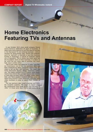 ëReykjavik
190 TELE-audiovision International — The World‘s Largest Digital TV Trade Magazine — 09-10/2013 — www.TELE-audiovision.com
Home Electronics
Featuring TVs and Antennas
It was October 2013 when small company Öreind
(www.oreind.is) celebrated 25 years of business. It
takes quite some stamina to surf the wave of success
in the fast-paced TV and antenna business – and an
intuition for doing things right. Öreind (the Icelandic
word for ‘particle’) is basically a two-men business
located in Kopavogur, a suburb of Iceland’s capital
city of Reykjavik. This is where two smart guys laid
the foundation stone of their business, in a place so
far north the sun never sets in summer, but never
fully rises in winter either.
“We’re both repair specialists for TV sets,” says Bal-
dur Sveinnsson, one of the two partners. Both had
been employed by other companies before they de-
cided to set up their own business. “We repair any
home electronics device,” Baldur Sveinsson contin-
ues. “No matter whether it’s a TV panel, audio equip-
ment of any kind or the odd tape-based video record-
er that pops up every once in a while.” Video tapes?
Well, yes! Many people in Iceland still have some old
tapes lying around in their basement, and they need
video recorders in order to watch them. Simple as
that…
The two partners also install antennas and satel-
lite reception systems. “We began to import satel-
lite components from Great Britain and Germany in
1992.” In those early days Öreind sold some 50 to
COMPANY REPORT Digital TV Wholesaler, Iceland
 