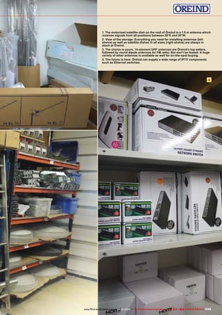 4
195www.TELE-audiovision.com — 09-10/2013 — TELE-audiovision International — 全球发行量最大的数字电视杂志
1. The motorised satellite dish on the roof of Öreind is a 1.5 m antenna which
receives signals from all positions between 28°E and 30°W.
2. View of the storage: Everything you need for installing antennas (left
shelve) as well as satellite dishes in all sizes (right shelve) are always in
stock at Öreind.
3. The choice is yours. 14-element UHF antennas are Öreind’s top sellers,
followed by round dipole antennas for FM radio. But don’t be fooled: A huge
variety of other antennas is available as well for on-the-spot buying.
4. The future is here: Öreind can supply a wide range of IPTV components
such as Ethernet switches.
 