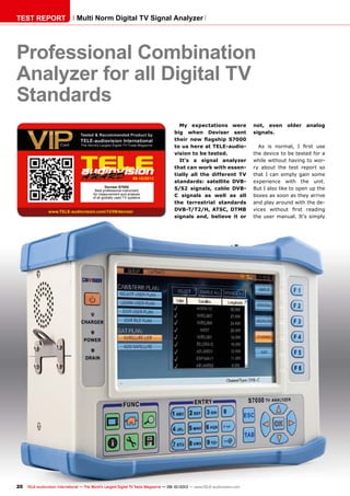 09-10/2013
www.TELE-audiovision.com/13/09/deviser
20 TELE-audiovision International — The World‘s Largest Digital TV Trade Magazine — 09-10/2013 — www.TELE-audiovision.com
TEST REPORT Multi Norm Digital TV Signal Analyzer
Professional Combination
Analyzer for all Digital TV
Standards
not, even older analog
signals.
As is normal, I first use
the device to be tested for a
while without having to wor-
ry about the test report so
that I can simply gain some
experience with the unit.
But I also like to open up the
boxes as soon as they arrive
and play around with the de-
vices without first reading
the user manual. It‘s simply
My expectations were
big when Deviser sent
their new flagship S7000
to us here at TELE-audio-
vision to be tested.
It‘s a signal analyzer
that can work with essen-
tially all the different TV
standards: satellite DVB-
S/S2 signals, cable DVB-
C signals as well as all
the terrestrial standards
DVB-T/T2/H, ATSC, DTMB
signals and, believe it or
Deviser S7000
Best professional instrument
for measurement and analysis
of all globally used TV systems
 