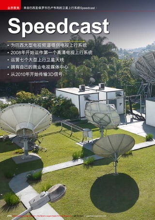 214 TELE-audiovision International — The World‘s Largest Digital TV Trade Magazine — 09-10/2013 — www.TELE-audiovision.com
来自巴西圣保罗市巴卢韦利的卫星上行系统Speedcast业界聚焦
•	为巴西大型电视频道提供电视上行系统
•	2008年开始运作第一个高清电视上行系统
•	运营七个大型上行卫星天线
•	拥有自己的商业电视媒体中心
•	从2010年开始传输3D信号
Speedcast
 