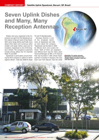 ëBarueri, SP
■
216 TELE-audiovision International — The World‘s Largest Digital TV Trade Magazine — 09-10/2013 — www.TELE-audiovision.com
Seven Uplink Dishes
and Many, Many
Reception Antennas
Satellite TV uplink operator
Speedcast can be found in this
modern office complex in Barueri
near Sao Paulo
Modern and very organized is the im-
pression you get from the Speedcast up-
link station in Barueri west of Sao Paulo.
With seven large dishes (we’ll talk more
about them later) and numerous other
smaller and larger dishes used just for
reception, Speedcast is one of the larg-
est in Brazil. The company’s customers
include among others the TV channels
Rede TV and SBT.
Speedcast is particularly proud of be-
ing the first company to uplink an HDTV
signal in Brazil – that was 2008 for Rede
TV and TV Bandeirantes.
Henrique Antonini is one
of the broadcast techni-
cians at Speedcast and tells
us more about the company:
“Speedcast was founded in 2003
by Alfonso Aurin and Luciano Es-
teves.” Both of them are engineers
and Alfonso Aurin was for many years
Technical Manager at SBT, a TV channel
that was founded in 1981 whose head-
quarters is located in Oscasco, the next
town over from Barueri. But the initial
COMPANY REPORT Satellite Uplink Speedcast, Barueri, SP, Brazil
 