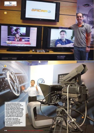 1
2
218 TELE-audiovision International — The World‘s Largest Digital TV Trade Magazine — 09-10/2013 — www.TELE-audiovision.com
1. In a conference room
broadcast technicians are
displaying on three monitors
the live pictures that are
being uplinked by Speedcast:
RedeTV HD (left monitor), SBT
(center monitor) and the still
image of Business TV (upper
monitor) with a programming
note regarding an upcoming
broadcast from Volkswagen
2. A look in the small
live studio. Business TV
programs are produced
here. At the moment there’s
a broadcast going on for
Volkswagen
 