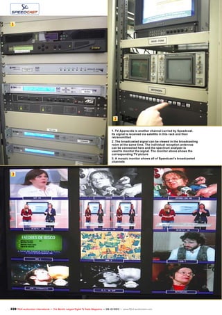 2
1
3
228 TELE-audiovision International — The World‘s Largest Digital TV Trade Magazine — 09-10/2013 — www.TELE-audiovision.com
1. TV Aparecida is another channel carried by Speedcast.
Its signal is received via satellite in this rack and then
retransmitted
2. The broadcasted signal can be viewed in the broadcasting
room at the same time. The individual reception antennas
can be connected here and the spectrum analyzer is
used to monitor the signal. The monitor above shows the
corresponding TV picture
3. A mosaic monitor shows all of Speedcast’s broadcasted
channels
 