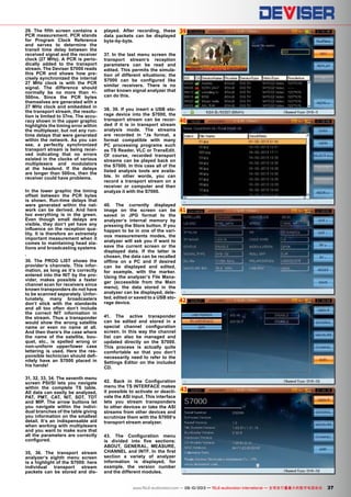 39
40
41
42
43
37www.TELE-audiovision.com — 09-10/2013 — TELE-audiovision International — 全球发行量最大的数字电视杂志
29. The fifth screen contains a
PCR measurement. PCR stands
for Program Clock Reference
and serves to determine the
transit time delay between the
received signal and the receiver
clock (27 MHz). A PCR is perio-
dically added to the transport
stream. The Deviser S7000 reads
this PCR and shows how pre-
cisely synchronized the internal
27 MHz clock is with the PCR
signal. The difference should
normally be no more than +/-
500ns. Since the PCR bytes
themselves are generated with a
27 MHz clock and embedded in
the transport stream, the resolu-
tion is limited to 37ns. The accu-
racy shown in the upper graphic
highlights the timing error within
the multiplexer, but not any run-
time delays that were generated
within the network. As you can
see, a perfectly synchronized
transport stream is being recei-
ved indicating that no errors
existed in the clocks of various
multiplexers and modulators
at the headend. If the delays
are longer than 500ns, then the
receiver could have problems.
In the lower graphic the timing
offset between the PCR bytes
is shown. Run-time delays that
were generated within the net-
work can be derived. And here
too everything is in the green.
Even though small delays are
visible, they don‘t yet have any
influence on the reception qua-
lity. It is therefore an extremely
important measurement when it
comes to maintaining head sta-
tions and broadcasting systems
.
30. The PROG LIST shows the
provider‘s channels. This infor-
mation, as long as it‘s correctly
entered into the NIT by the pro-
vider, makes possible a faster
channel scan for receivers since
known transponders do not have
to be scanned separately. Unfor-
tunately, many broadcasters
don‘t stick with the standards
and all too often don‘t include
the correct NIT information in
the stream. Thus a transponder
would show the wrong satellite
name or even no name at all.
And then there‘s the case where
the name of the satellite, bou-
quet, etc., is spelled wrong or
non-uniform upper/lower case
lettering is used. Here the res-
ponsible technician should defi-
nitely have an S7000 placed in
his hands!
31, 32, 33, 34. The seventh menu
screen PSI/SI lets you navigate
within the complete TS table.
All data can easily be analyzed,
PAT, PMT, CAT, NIT, SDT, TDT
and MIP. The arrow buttons let
you navigate within the indivi-
dual branches of the table giving
you information on the smallest
detail. It‘s an indispensable aid
when working with multiplexers
and you want to make sure that
all the parameters are correctly
configured.
35, 36. The transport stream
analyzer‘s eighth menu screen
is a highlight of the S7000: here
individual transport stream
packets can be stored and dis-
played. After recording, these
data packets can be displayed
byte-by-byte.
37. In the last menu screen the
transport stream‘s reception
parameters can be read and
edited. This permits the simula-
tion of different situations; the
S7000 can be configured like
similar receivers. There is no
other known signal analyzer that
can do this.
38, 39. If you insert a USB sto-
rage device into the S7000, the
transport stream can be recor-
ded if it is in transport stream
analysis mode. The streams
are recorded in *.ts format, a
format compatible with many
PC processing programs such
as TS Reader, VLC or TransEdit.
Of course, recorded transport
streams can be played back on
the S7000. In this case all of the
listed analysis tools are availa-
ble. In other words, you can
record a transport stream on a
receiver or computer and then
analyze it with the S7000.
40. The currently displayed
image on the screen can be
saved in JPG format to the
analyzer‘s internal memory by
pressing the Store button. If you
happen to be in one of the vari-
ous measurements modes, the
analyzer will ask you if want to
save the current screen or the
displayed data. If the latter is
chosen, the data can be recalled
offline on a PC and if desired
can be displayed and edited,
for example, with the marker.
Using the analyzer‘s File Mana-
ger (accessible from the Main
menu), the data stored in the
analyzer can be displayed, dele-
ted, edited or saved to a USB sto-
rage device.
41. The active transponder
can be edited and stored in a
special channel configuration
screen. In this way the channel
list can also be managed and
updated directly on the S7000.
This process is actually quite
comfortable so that you don‘t
necessarily need to refer to the
Settings Editor on the included
CD.
42. Back in the Configuration
menu the TS INTERFACE makes
it possible to activate or deacti-
vate the ASI input. This interface
lets you stream transponders
to other devices or take the ASI
streams from other devices and
scrutinize them with the S7000‘s
transport stream analyzer.
43. The Configuration menu
is divided into five sections:
ABOUT, GENERAL, MEASURE,
CHANNEL and INTF. In the first
section a variety of analyzer
information is displayed, for
example, the version number
and the different modules.
 