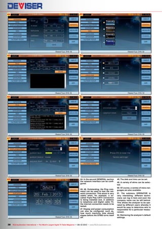 44
45
46
47
48
50
51
49
52
38 TELE-audiovision International — The World‘s Largest Digital TV Trade Magazine — 09-10/2013 — www.TELE-audiovision.com
44. In the second GENERAL section
the network interface can be confi-
gured.
45, 46. Outstanding: the Ping com-
mand can be used to test the net-
work connection. This alone is very
useful when, for example, a so-
called Triple Play CATV connection
is being installed and, in addition
to telephone and digital cable TV,
the Internet connection needs to be
tested.
47. Display and power consumption
can also be configured, such as,
how much inactivity time should
elapse before the S7000 turns itself
off.
48. The date and time can be set.
49. A variety of skins can be selec-
ted.
50. Of course, a variety of menu lan-
guages are also available.
51. The submenu OPERATOR is
very interesting: different techni-
cians can log in here and even the
company name can be left behind.
This allows the analyzer to be ope-
rated by different users whereby it
would be easy to determine who is
responsible for a particular measu-
rement.
52. Retrieving the analyzer‘s default
settings.
 