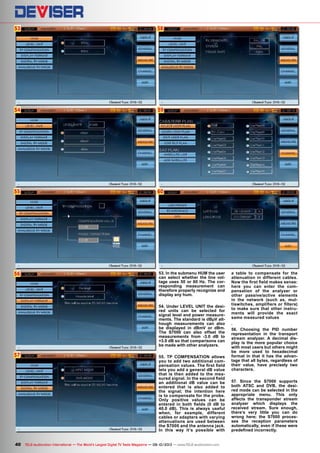 53
54
55
56
57
59
60
58
40 TELE-audiovision International — The World‘s Largest Digital TV Trade Magazine — 09-10/2013 — www.TELE-audiovision.com
53. In the submenu HUM the user
can select whether the line vol-
tage uses 50 or 60 Hz. The cor-
responding measurement can
therefore properly recognize and
display any hum.
54. Under LEVEL UNIT the desi-
red units can be selected for
signal level and power measure-
ments. The standard is dBµV alt-
hough measurements can also
be displayed in dBmV or dBm.
The S7000 can also offset the
measurements from -3.0 dB to
+3.0 dB so that comparisons can
be made with other analyzers.
55. TP COMPENSATION allows
you to add two additional com-
pensation values. The first field
lets you add a general dB value
that is then added to the mea-
sured signal. In the second field
an additional dB value can be
entered that is also added to
the signal; the intention here
is to compensate for the probe.
Only positive values can be
entered in both fields (0 dB to
40.0 dB). This is always useful
when, for example, different
cables or adapters with varying
attenuations are used between
the S7000 and the antenna jack.
In this way it‘s possible with
a table to compensate for the
attenuation in different cables.
Now the first field makes sense:
here you can enter the com-
pensation of the analyzer or
other passive/active elements
in the network (such as, mul-
tiswitches, amplifiers or filters)
to make sure that other instru-
ments will provide the exact
same measured values
.
56. Choosing the PID number
representation in the transport
stream analyzer. A decimal dis-
play is the more popular choice
with most users but others might
be more used to hexadecimal
format in that it has the advan-
tage that all bytes, regardless of
their value, have precisely two
characters.
57. Since the S7000 supports
both ATSC and DVB, the desi-
red mode can be selected in the
appropriate menu. This only
affects the transponder stream
analyzer which displays the
received stream. Sure enough,
there‘s very little you can do
wrong here; the S7000 proces-
ses the reception parameters
automatically, even if these were
predefined incorrectly.
 