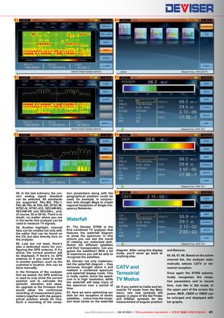 61
62
63
64
65
66
67
41www.TELE-audiovision.com — 09-10/2013 — TELE-audiovision International — 全球发行量最大的数字电视杂志
58. In the last submenu the cor-
rect analog signal standard
can be selected. All standards
are supported: PAL-BG, PAL-I,
PAL-M, PAL-N, PAL-DK, NTSC-M,
NTSC-N, NTSC-433, SECAM-BG,
SECAM-DK and SECAM-L, and,
of course, 50 or 60 Hz. There‘s no
doubt, no matter where you are
in the world, this analyzer can be
used to measure TV signals.
59. Another highlight: channel
lists can be created not only with
the editor that can be found on
the CD, but also directly here on
the analyzer.
60. Last but not least, there‘s
also a dedicated menu for con-
figuring the GPS antenna. If it‘s
active, the current position will
be displayed. If there‘s no GPS
antenna or if you want to enter
in another position, such as the
customer‘s location, this can be
done manually.
In the firmware of the analyzer
that we tested, the GPS antenna
is used to only show the current
position and to calculate the
azimuth, elevation and skew.
An upgrade to the firmware that
would allow the continuous
recording of measurement para-
meters together with the geogra-
phical position would be nice.
Such a recording of the recep-
tion parameters along with the
geographical position could be
used, for example, in conjunc-
tion with Google Maps to create
regional footprints of Single Fre-
quency Networks.
Waterfall
61. The Deviser S7000 is the
first combined TV analyzer that
features the waterfall diagram
to show the spectrum. In this
picture you can see the result
of rotating our motorized dish.
Notice the different satellites
and their transponders. Can you
guess the satellites? With a bit
of experience you will be able to
recognize the satellites.
62. Deviser not only implemen-
ted the waterfall diagram – they
seriously thought about it and
realized a combined spectrum
and waterfall display mode. This
is really useful, since the spect-
rum is in high resolution, while
the waterfall will keep track of
the spectrum over a period of
time.
63. Here we were optimizing our
dish for the reception of exotic
satellites… notice how the recep-
tion level varies on the waterfall
diagram. After using this display
mode, you‘ll never go back to
anything else.
CATV and
Terrestrial
TV Modus
64. If you switch to Cable and ter-
restrial TV mode from the Main
menu, two new symbols will
appear in place of the Sat Finder
and DiSEqC symbols for the
measurement of angular position
and Barscan.
65, 66, 67, 68. Based on the active
channel list, the analyzer auto-
matically selects CATV or ter-
restrial reception.
Once again the S7000 automa-
tically recognizes the recep-
tion parameters and in record
time. Just like in Sat mode, in
the upper part of the screen the
power, MER, CBER or VBER can
be enlarged and displayed with
bar graphs.
 