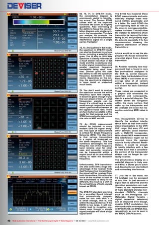 68
69
70
71
72
42 TELE-audiovision International — The World‘s Largest Digital TV Trade Magazine — 09-10/2013 — www.TELE-audiovision.com
69, 70, 71. In DVB-T/H mode,
the constellation diagram is
enormously useful in identify-
ing errors. The Deviser S7000
comes with all the expected
functions like Zoom, to magnify
quadrants. Also interesting is
the ability to focus the constel-
lation diagram onto single carri-
ers in the transponder. This lets
you analyze, for example, the
influence of a narrow bandwidth
interference signal on a single
carrier. Fantastic!
72, 73. And just like in Sat mode,
the spectrum in DVB-T/H mode
can also be displayed in various
forms, including a waterfall dia-
gram. The 50 MHz to 1000 MHz
spectrum is clearly refreshed at
a much slower rate than in Sat
mode and this is obviously due
to other signal modulations and
smaller spectrum frequency
bandwidths being used. How-
ever, Deviser gives the user
the ability to edit the spectrum
frequency bandwidth in incre-
ments. Depending on the set-
ting, the spectrum is displayed
in more detail or presented
much faster.
74. You don‘t want to analyze
the spectrum across the entire
frequency span here anyway -
it would be good enough if you
find out ahead of time on what
frequencies signals can be
found. It‘s critical here to enter
small enough ranges that would
allow a precise measurement of
the signal-to-noise ratio. There
are two markers available in this
mode for that purpose and the
S7000 automatically determines
this ratio in MHZ and dB.
75. An ECHO measurement
should be included in every
modern DVB-T/H signal analy-
zer. This type of measurement
is critical for Single Frequency
Networks (SFN). The idea here
is that various transmitters
in a region all broadcast on
the same frequency. This has
numerous advantages; for one
thing the rest of the frequency
band remains clear for other
uses and secondly, receivers
can be transported within a
region (such as in cars) without
having to reset the reception
frequency.
Unfortunately, SFN transmissi-
ons also come with a huge dis-
advantage: if the receiver finds
itself between two transmitters,
the signal will be received from
both transmitters. Since the dis-
tance of the receiver to both of
the transmitters is likely to be
different, the result is a shift in
the arrival times of both signals
known as ECHO.
The DVB-T/H standard provides
for a so-called Guard interval
that automatically compen-
sates for this time shift if it
is small enough, that is, lies
within the Guard interval. If the
ECHO is too large, it will ine-
vitably lead to reception pro-
blems even though a simple
signal analyzer will show a high
signal level!
The S7000 has mastered these
ECHO measurements and auto-
matically displays these mea-
sured ECHOs graphically and
in a table. For each ECHO the
corresponding level as well as
the delay in microseconds/kilo-
meters is shown. This will allow
the installer to determine which
transmitter is causing the inter-
fering ECHO and properly align
the antenna especially if he has
documentation showing the
regional distribution of these
transmitters.
A trick would be to use the slo-
ping roof of a house to block the
unwanted signal from a distant
transmitter.
76. Another relatively new mea-
surement that is found in very
few professional analyzers is
the MER vs. carrier measure-
ment. Here the Modulation Error
Rate (MER) is not shown as an
average value of all carriers
within a transponder, instead
it is shown for each individual
carrier.
These values are presented in
a graphic that resembles the
spectrum and consequently,
also in a waterfall diagram. The
marker allows the navigation
within the many carriers that
make up the transponder and
the analyzer will show the res-
pective matching MER value in
dB.
This measurement serves to
identify the smallest interfe-
rence such as that from audio/
video broadcasters in the VHF/
UHF range. But even LTE and
other services could interfere
with a DVB-T/H transponder.
With a basic MER measurement
this interference might not be
detected since the average
value is hardly affected. Never-
theless, it could be enough
to totally interfere with a few
carriers such that a considera-
ble portion of the transponder
stream can no longer be cor-
rectly received.
The simultaneous display as a
waterfall diagram is truly one-
of-a-kind; it allows you to catch
and document even intermittent
and momentary interference.
77. Just like in Sat mode, the
TS Analyzer can be accessed
at any time. In just seconds a
signal lock is achieved and the
reception parameters are read.
Thanks to the implementation
of many standard and also non-
standard CODECs, channels
such as the Portuguese TDT
(Televisão Digital Terestre -
digital terrestrial television)
can be displayed even though,
despite DVB-T modulation, the
video and audio are compressed
in MPEG H-264 and MPEG4 AAC,
respectively, as can be seen in
the PROG GRAPH screen.
 