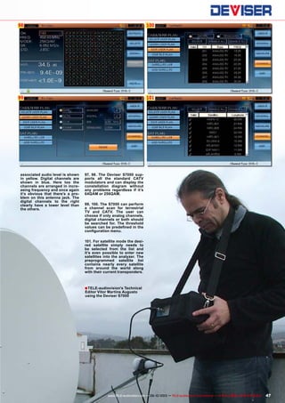 98
99
100
101
■
47www.TELE-audiovision.com — 09-10/2013 — TELE-audiovision International — 全球发行量最大的数字电视杂志
associated audio level is shown
in yellow. Digital channels are
shown in blue. Here too the
channels are arranged in incre-
asing frequency and once again
it’s obvious that there’s a pro-
blem on this antenna jack. The
digital channels to the right
clearly have a lower level than
the others.
97, 98. The Deviser S7000 sup-
ports all the standard CATV
modulators and can display the
constellation diagram without
any problems regardless if it’s
64QAM or 256QAM.
99, 100. The S7000 can perform
a channel scan for terrestrial
TV and CATV. The user can
choose if only analog channels,
digital channels or both should
be searched for. The threshold
values can be predefined in the
configuration menu.
101. For satellite mode the desi-
red satellite simply needs to
be selected from the list and
it’s even possible to enter new
satellites into the analyzer. The
preprogrammed satellite list
contains nearly every satellite
from around the world along
with their current transponders.
TELE-audiovision's Technical
Editor Vitor Martins Augusto
using the Deviser S7000
 