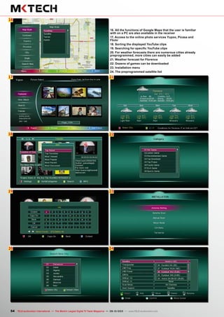 22
23
24
6
17
18
21
16
19
20
54 TELE-audiovision International — The World‘s Largest Digital TV Trade Magazine — 09-10/2013 — www.TELE-audiovision.com
16. All the functions of Google Maps that the user is familiar
with on a PC are also available in the receiver
17. Access to the online photo services Yupoo, Picasa and
Flickr
18. Sorting the displayed YouTube clips
19. Searching for specific YouTube clips
20. For weather forecasts there are numerous cities already
preprogrammed, more cities can easily be added
21. Weather forecast for Florence
22. Dozens of games can be downloaded
23. Installation menu
24. The preprogrammed satellite list
 