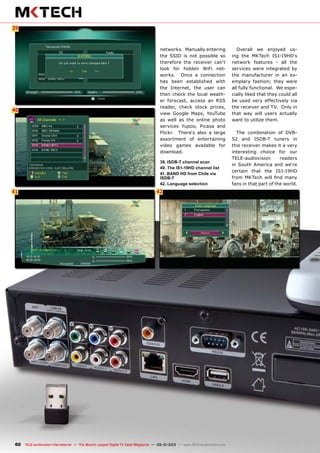 6
40
41
39
42
60 TELE-audiovision International — The World‘s Largest Digital TV Trade Magazine — 09-10/2013 — www.TELE-audiovision.com
networks. Manually entering
the SSID is not possible so
therefore the receiver can‘t
look for hidden WiFi net-
works. Once a connection
has been established with
the Internet, the user can
then check the local weath-
er forecast, access an RSS
reader, check stock prices,
view Google Maps, YouTube
as well as the online photo
services Yupoo, Picasa and
Flickr. There‘s also a large
assortment of entertaining
video games available for
download.
39. ISDB-T channel scan
40. The IS1-19HD channel list
41. BAND HD from Chile via
ISDB-T
42. Language selection
Overall we enjoyed us-
ing the MKTech IS1-19HD‘s
network features - all the
services were integrated by
the manufacturer in an ex-
emplary fashion; they were
all fully functional. We espe-
cially liked that they could all
be used very effectively via
the receiver and TV. Only in
that way will users actually
want to utilize them.
The combination of DVB-
S2 and ISDB-T tuners in
this receiver makes it a very
interesting choice for our
TELE-audiovision readers
in South America and we‘re
certain that the IS1-19HD
from MKTech will find many
fans in that part of the world.
 