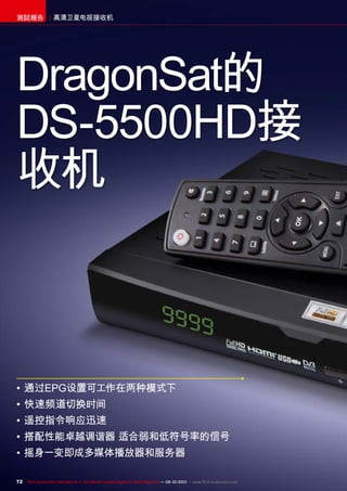72 TELE-audiovision International — The World‘s Largest Digital TV Trade Magazine — 09-10/2013 — www.TELE-audiovision.com
高清卫星电视接收机測試報告
•	通过EPG设置可工作在两种模式下
•	快速频道切换时间
•	遥控指令响应迅速
•	搭配性能卓越调谐器 适合弱和低符号率的信号
•	摇身一变即成多媒体播放器和服务器
DragonSat的
DS-5500HD接
收机
 