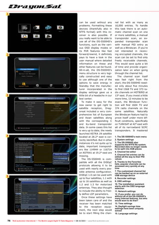 1
2
3
4
5
76 TELE-audiovision International — The World‘s Largest Digital TV Trade Magazine — 09-10/2013 — www.TELE-audiovision.com
can be used without any
problems. Formatting these
devices (thankfully also in
NTFS format) with this re-
ceiver is also possible. If
you really want to be able to
use all of the DS-5500HD’s
functions, such as the vari-
ous OSD display modes or
its PVR features like fast
forward/rewind, it definitely
pays to have a look in the
user manual where detailed
information on these and
other features can be found.
All-in-all, the DS-5500HD’s
menu structure is very logi-
cally constructed and easy
to use although one of the
options to save energy in
Standby that the manufac-
turer incorporated in the
display settings gave us a
little bit of a headache in our
test center.
To make it easy for the
new owner to get right to
satellite reception, Drag-
onsat included a very com-
prehensive list of European
and Asian satellites along
with the corresponding C
and Ku-band transponder
data. In some cases this list
is very up to date; the newly
launched ASTRA 1N satellite
located at 28.2° east is cor-
rectly identified. But in other
instances it’s not quite up to
date; important transpond-
ers like 11494H or 11671H
on ASTRA1 at 19.2° east are
missing.
The DS-5500HD is com-
patible with all the DiSEqC
protocols allowing it to be
used with nearly every pos-
sible antenna configuration.
DiSEqC 1.0 can be used with
up to four satellites, 1.1 with
up to 16 satellites as well as
1.2 and 1.3 for motorized
antennas. They also thought
to include the ability to free-
ly define LOF parameters.
Once these settings have
been taken care of and the
receiver has been matched
to the reception equip-
ment, the next step would
be to start filling the chan-
nel list with as many as
10,000 entries. To handle
this task there is an auto-
matic channel scan on one
or more satellites, a manual
transponder scan, an ex-
panded transponder scan
with manual PID entry as
well as a Blindscan. If you‘re
not interested in receiv-
ing encrypted channels, the
scan can be set to find only
freely receivable channels.
This would save quite a bit
of time and provide organi-
zation later on when going
through the channel list.
The channel scan itself
was fast right from the
start; the DS-5500HD need-
ed only about five minutes
to find 1568 TV and 373 ra-
dio channels on HOTBIRD at
13° east. If you invest a little
more time, 12 minutes to be
exact, the Blindscan func-
tion will find 1604 TV and
374 radio channels on the
same satellites. Naturally
the Blindscan feature had to
prove itself under more dif-
ficult conditions, specifically
on TURKSAT at 42° east with
all of its narrowband SCPC
transponders. It mastered
1. The DS-5500HD's main menu
2. System settings
3. The DS-5500HD also
supports the NTFS file system.
Recorded data no longer needs
to be split into 4GB pieces
4. Channel list editor
5. Channel list entries can be
edited all the way to their PID
values
6. Thanks to the Favorites
lists, popular channels can be
accessed very quickly at any
time
7. The customized channel list
can be backed up on an external
USB storage device
8. Recorder settings
9. OSD settings
10. The installation assistant
starts with the OSD language
selection
11. Network settings
12. If you prefer, you can do
without all of the DS-5500HD's
many Internet features, but who
would want to do that?
13. Time settings
14. Daylight savings time
settings have been uniquely
solved
15. Language settings
 
