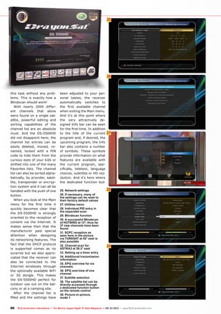 6
26
27
25
28
29
80 TELE-audiovision International — The World‘s Largest Digital TV Trade Magazine — 09-10/2013 — www.TELE-audiovision.com
this task without any prob-
lems. This is exactly how a
Blindscan should work!
With nearly 2000 differ-
ent channels that alone
were found on a single sat-
ellite, powerful editing and
sorting capabilities of the
channel list are an absolute
must. And the DS-5500HD
did not disappoint here; the
channel list entries can be
easily deleted, moved, re-
named, locked with a PIN
code to hide them from the
curious eyes of your kids or
shifted into one of the many
Favorites lists. The channel
list can also be sorted alpha-
betically, by provider, satel-
lite, transponder or encryp-
tion system and it can all be
handled with the push of one
button.
When you look at the Main
menu for the first time it
quickly becomes clear that
the DS-5500HD is strongly
oriented to the reception of
content via the Internet. It
makes sense then that the
manufacturer paid special
attention when designing
its networking features. The
fact that the DHCP protocol
is supported comes as no
surprise but we also appre-
ciated that the receiver can
also be connected to the
Internet wirelessly through
the optionally available WiFi
or 3G dongle. This makes
the DS-5500HD perfect for
outdoor use out on the bal-
cony or at a camping site.
After the channel list is
filled and the settings have
25. Network settings
26. If necessary, many of
the settings can be reset to
their factory default values
27. Utilities menu
28. Individual PID entry in
the expanded scan
29. Blindscan function
30. A successful Blindscan
of HOTBIRD at 13°; thus far
37 new channels have been
found
31. SCPC reception as
seen here in the picture
via TURKSAT at 42° east is
also possible
32. Channel scan for
ASTRA2 at 28.2° east
33. Setting up a timer entry
34. Additional transmission
information
35. EPG overview for six
channels
36. EPG overview of one
channel
37. Subtitle selection
38. The satellite list can be
directly accessed through
a dedicated function button
on the remote control
39. Picture-in-picture,
mode 1
been adjusted to your per-
sonal tastes, the receiver
automatically switches to
the first available channel
when exiting the Main menu.
And it‘s at this point where
the very attractively de-
signed Info bar can be seen
for the first time. In addition
to the title of the current
program and, if desired, the
upcoming program, the Info
bar also contains a number
of symbols. These symbols
provide information on what
features are available with
the current program, spe-
cifically, teletext, language
choices, subtitles or HD res-
olution. And it‘s here where
the dedicated function but-
 