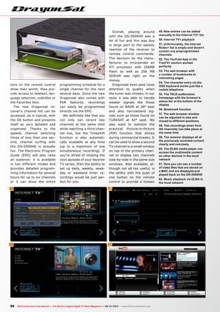 49
50
51
52
84 TELE-audiovision International — The World‘s Largest Digital TV Trade Magazine — 09-10/2013 — www.TELE-audiovision.com
49. New entries can be added
manually to the Internet TV+ list
50. Internet TV+ playback
51. Unfortunately, the Internet
Radio+ list is empty and doesn't
contain any preprogrammed
channels
52. The YouTube App in the
FreeTV+ section worked
perfectly
53. The web browser with
a number of bookmarks to
interesting pages
54. The character entry via the
OSD keyboard works just like a
mobile telephone
55. The TELE-audiovision
homepage with the browser's
status bar at the bottom of the
display
56. Bookmark function
57. The web browser window
can be adjusted in size and
moved to different positions
58. Two recordings (even from
HD channels) can take place at
the same time
59. The receiver displays all of
the previously recorded content
clearly and concisely
60. The DLNA media player can
access the multimedia content
on other devices in the local
network
61. Here you can see a number
of video files that are stored on
a MAC and are displayed and
played back on the DS-5500HD
62. Music playback via DLNA in
the local network
tons on the remote control
show their worth: they pro-
vide access to teletext, lan-
guage selection, subtitles or
the Favorites lists.
The new Dragonsat re-
ceiver‘s channel list can be
accessed, as is typical, with
the OK button and presents
itself as very detailed and
organized. Thanks to the
speedy channel switching
times of less than one sec-
ond, channel surfing with
the DS-5500HD is actually
fun. The Electronic Program
Guide (EPG) will also raise
an eyebrow: it is available
in two different modes and
provides detailed program-
ming information for several
hours for up to six channels
or it can show the entire
programming schedule for a
single channel for the next
several days. Since the new
Dragonsat also comes with
PVR features, recordings
can easily be programmed
directly via the EPG.
We definitely like that you
not only can record two
channels at the same time
while watching a third chan-
nel live, but the Timeshift
function is also automati-
cally available at any time
(up to a maximum of one
simultaneous recording). If
you‘re afraid of missing the
next episode of your favorite
TV series, then the ability to
set up daily, weekly, week-
day or weekend timer re-
cordings would be just per-
fect for you.
Overall, playing around
with the DS-5500HD was a
lot of fun and this was due
in large part to the speedy
reaction of the receiver to
remote control commands.
The decision by the manu-
facturer to incorporate an
STi processor with 256MB
Flash as well as 256 MB
SDRAM was right on the
money.
Dragonsat even paid close
attention to quality when
the tuner was chosen; in our
tests it was able to handle
weaker signals like those
found on BADR at 26° east
and also narrowband sig-
nals such as those found on
TURKSAT at 42° east. We
also want to mention the
practical Picture-in-Picture
(PIP) function that shines
during commercial breaks. It
can be used to show a second
TV channel is a small window
on top of the primary chan-
nel or display two channels
side-by-side in the same size
windows. Also available, al-
though not all too useful, is
the ability with the push of
one button on the remote
control to provide a mosaic
 
