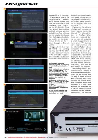 6
64
65
63
66
67
86 TELE-audiovision International — The World‘s Largest Digital TV Trade Magazine — 09-10/2013 — www.TELE-audiovision.com
display of 9 or 12 channels.
If you take a look at the
manufacturer‘s website,
you‘ll quickly realize that
they are constantly at work
modifying and improv-
ing the DS-5500HD. There
have already been multiple
updated software versions
posted there. New software
can not only be downloaded
from the Dragonsat website,
but updates can also be per-
formed directly on the re-
ceiver through an Internet
update.
Dragonsat with their new
DS-5500HD is standing
squarely behind the Inter-
net as a secondary source
of TV and radio reception.
We here at TELE-audiovision
feel that the manufacturer is
63. Thanks to automatic
software updates, it's very easy
to keep the Dragonsat up-to-
date
64. In addition to new software,
FreeTV+ Apps, Internet TV+
and Internet Radio+ lists can
be downloaded via the Internet.
Even preconfigured channel
lists (e.g. for ASTRA2 at 28.2°
east) are also available for
download
65. Channel list download for
ASTRA2 at 28.2° east, HOTBIRD
at 13° east and EUTELSAT at
16° east
66. FreeTV+ Apps can be
downloaded and updated from
the Internet
67. The picture quality of the
preprogrammed Internet TV+
channels is very good
definitely on the right path;
high-speed Internet access
has already established it-
self to be a viable competi-
tor to satellite, cable and
terrestrial TV.
If you enter the submenu
„Media“, you‘ll come across
catchy feature names like
Internet TV+, Internet Ra-
dio+ or FreeTV+. When
these were accessed dur-
ing our tests we uncovered
a small disappointment: a
mere seven TV channels
were preprogrammed and
the Internet Radio+ list was
completely empty. On top
of that, of the seven pre-
programmed channels, only
three could be accessed and
displayed. If you‘re not sat-
isfied with these choices,
the alternative is to manu-
ally add Internet channels.
Fortunately, this can be
done without any problems.
The heading FreeTV+ pro-
vides access to a variety of
multimedia and content pro-
viders via the Internet with
the help of some practical
Apps. Currently there‘s only
one App for YouTube avail-
able; additional Apps were
displayed as if they were
available for download but
in the end they could not be
loaded on our test receiver.
Nevertheless, the YouTube
 