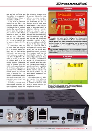 DIAGRAM
ENERGY
Active Power
Apparent Power Mode Apparent Active Factor
Active 24 W 13 W 0.54
StandBy 12 W 5.5 W 0.45
Deep StandBy 0.5 W 0.5 W 1.00
OPINION
expert
+
–
RECOMMENDED
PRODUCT BY
Thomas Haring
Test Center
Austria
DragonSat DS-5500HD
HDTV Satellite Receiver
87www.TELE-audiovision.com — 09-10/2013 — TELE-audiovision International — 全球发行量最大的数字电视杂志
Energy: The first 15 minutes active operation, the second
15 minutes normal standby, the third 15 minutes expanded
standby with energy saving functions
Handy and easy to use receiver highlighted by a nicely structu-
red OSD and sophisticated software. Thanks to a wide variety of
Internet features, this box is much more than an ordinary satellite
receiver. Through its space-saving design and its external 12V
power supply it would be perfect for mobile applications, such
as, when camping.
The loading of Apps did not work during our tests and the Inter-
net TV+ and Internet Radio+ lists are very lackluster and need
some updating.
App worked perfectly and
when all the other Apps work
reliably, the user should be
more than satisfied.
To top it all off, the mul-
timedia section has a cli-
ent that provides access to
the Russian PayTV provider
Kartina TV and, of course,
there‘s also the ability to
play back local video files in
the formats WMV, TS, MP4,
MP4 HD, MKV, Flash, DivX
and AVI. For audio files the
MP3 format is available and
for pictures it‘s the JPG for-
mat.
In connection with this
we also liked the integrat-
ed DLNA media player with
which you can reach across
the network and access your
music collection on your PC
with the DS-5500HD. The
same, of course, is also true
for videos. And as if this
wasn‘t enough, Dragonsat
made it possible using the
DLNA media player to access
all of the stored content on
your receiver, whether it‘s
videos, music or pictures,
from a Windows PC. This
worked exceptionally well in
both directions in our tests
and at the same time it was
a lot of fun.
Of course, such an Inter-
net-oriented receiver like
the DS-5500HD should not
be without a browser. And
Dragonsat did not fail here
either, however, improve-
ments can be made here
as evidenced by the 10
second startup time that
was needed. Even the dis-
play of websites despite a
100Mbit Internet connec-
tion was very slow here in
our test center - nearly 20
seconds was needed to fully
load our Facebook page. Yet
we did like that Dragonsat
included a number of pre-
programmed bookmarks for
some of the more popular
sites like Facebook, CNN or
Google Maps. Entering char-
acters via the virtual key-
board also worked correctly.
The browser itself can be
individually adjusted for
size and position such that,
for example, a commercial
break can be used to surf
the Internet while still hav-
ing the TV picture in view so
you know when it would be
time to stop surfing. The In-
ternet features are rounded
off with a weather App, an
RSS reader, a calendar and
a calculator.
At this point we only want
to mention the submenu
Plugin for completeness;
it contains numerous tools
that go deeper into the re-
ception technology.
 