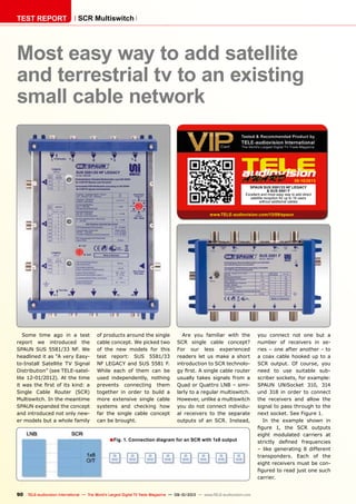 ■
09-10/2013
www.TELE-audiovision.com/13/09/spaun
90 TELE-audiovision International — The World‘s Largest Digital TV Trade Magazine — 09-10/2013 — www.TELE-audiovision.com
TEST REPORT SCR Multiswitch
Fig. 1. Connection diagram for an SCR with 1x8 output
Most easy way to add satellite
and terrestrial tv to an existing
small cable network
Some time ago in a test
report we introduced the
SPAUN SUS 5581/33 NF. We
headlined it as “A very Easy-
to-Install Satellite TV Signal
Distribution” (see TELE-satel-
lite 12-01/2012). At the time
it was the first of its kind: a
Single Cable Router (SCR)
Multiswitch. In the meantime
SPAUN expanded the concept
and introduced not only new-
er models but a whole family
of products around the single
cable concept. We picked two
of the new models for this
test report: SUS 5581/33
NF LEGACY and SUS 5581 F.
While each of them can be
used independently, nothing
prevents connecting them
together in order to build a
more extensive single cable
systems and checking how
far the single cable concept
can be brought.
Are you familiar with the
SCR single cable concept?
For our less experienced
readers let us make a short
introduction to SCR technolo-
gy first. A single cable router
usually takes signals from a
Quad or Quattro LNB – simi-
larly to a regular multiswitch.
However, unlike a multiswitch
you do not connect individu-
al receivers to the separate
outputs of an SCR. Instead,
SPAUN SUS 5581/33 NF LEGACY
& SUS 5581 F
Excellent and most easy way to add direct
satellite reception for up to 16 users
without additoinal cables
you connect not one but a
number of receivers in se-
ries – one after another - to
a coax cable hooked up to a
SCR output. Of course, you
need to use suitable sub-
scriber sockets, for example:
SPAUN UNiSocket 310, 314
und 318 in order to connect
the receivers and allow the
signal to pass through to the
next socket. See Figure 1.
In the example shown in
figure 1, the SCR outputs
eight modulated carriers at
strictly defined frequencies
– like generating 8 different
transponders. Each of the
eight receivers must be con-
figured to read just one such
carrier.
 