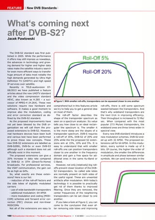 FEATURE

New DVB Standards

What‘s coming next
after DVB-S2?
Jacek Pawlowski

The DVB-S2 standard was first published in 2005. While the performance
it offers may still impress us nowadays,
the advances in technology and growing demand for higher and higher data
rates make the satellite industry search
for even more efficient ways to transfer
huge amount of data most notably the
high demands generated by Ultra High
Definition TV (UHDTV) and high speed
IP services over satellite.
Recently in TELE-audiovision 0708/2013 we have published a feature
articles about the new UHDTV standard
and the video compression standard
HEVC, also known as H.265 – a successor of MPEG-4 (H.264). These new
solutions require new hardware and
software. It makes a good moment to
improve also the modulation, coding
and error correction standard as defined by the DVB-S2 standard.
As the proposed improvements have
not yet been blessed by the DVB organization we will call them the proposed extensions to DVB-S2. However,
real hardware devices have been built
and various test have been performed
to prove these new concepts. These
new DVB-S2 extensions are labelled as
DVB-S2EB1, DVB-Sx or even DVB-S3
although such a standard does not yet
officially exist in this moment.
The proposed extensions can give a
20% increase in data rate compared
to DVB-S2 in DTH (Direct-To-Home)
broadcasts. For professional services,
like VSAT communication, the gain can
be as high as 64%.
So, what exactly are these extensions? Here is our list:
- reduction of the roll-off factors and
the side lobes of digitally modulated
carriers
- use of wide bandwidth transponders
- additional modulation: 64 APSK
- more modulation and coding (MODCOM) schemes and forward error correction (FEC) choices and non-linear
MODCOMs
Not all of the extensions are easy to

■ Figure 1. With smaller roll-offs, transponders can be squeezed closer to one another.
comprehend but in this features article
we try to help you to get a general idea
on most of them.
The roll-off factor describes the
shape of the transponder spectrum as
seen on a spectrum analyzer. Its value
tells you how close to an ideal rectangular the spectrum is. The smaller it
is the more steep are the slopes of a
transponder spectrum. DVB-S requires
a roll-off of 35%, DVB-S2 of 20% and
25% while the the proposed S2 extensions aim at 15%, 10% and 5%. It is
easy to understand that with smaller
roll-offs one can position transponders
closer to one another in the frequency
domain and gain a free space for additional ones in the same Ku-Band or
C-Band.
However, not only (relatively) big rolloffs prevent closer location of the DVBS2 transponders. So called side lobes
are normally present on both sides of
the useful signal. These are unwanted
artifacts after modulation. With today’s
technology it is possible to practically
get rid of them thanks to improved
filtering. Once they are removed, the
center frequencies of the neighboring
transponders can be set closer to one
another.
If you take a look at Figure 2, you can
come to the conclusion that even after removing side lobes and improving

roll-offs, there is still some spectrum
wasted between the transponders. And
that’s why wideband transponders are
the next trick in improving efficiency.
Their throughput is increased to 72 Ms/
sec. When compared with the most
popular 27.5 Ms/sec transponders, the
wideband ones are three times wider in
spectral view.
Every new DVB standard introduces a
new modulation schemes. DVB-S2 ended up with 32 APSK. The proposed extensions call for 64 APSK. In this modulation, every symbol is made up of 6
bits. Of course, the higher the order of
modulation, the smaller the differences
in amplitude and phase between similar
symbols. We can send more data in the

160 TELE-audiovision International — The World‘s Largest Digital TV Trade Magazine — 1
1-12/2013 — www.TELE-audiovision.com

 