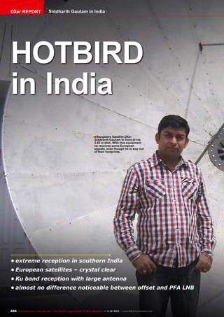 DXer REPORT

Siddharth Gautam in India

HOTBIRD
in India
■ Bangalore Satellite DXer

Siddharth Gautam in front of his
3.65 m dish. With this equipment
he receives some European
signals, even though he is way out
of their footprints.

•	extreme reception in southern India
•	European satellites – crystal clear
•	Ku band reception with large antenna
•	almost no difference noticeable between offset and PFA LNB

224 TELE-audiovision International — The World‘s Largest Digital TV Trade Magazine — 1
1-12/2013 — www.TELE-audiovision.com

 