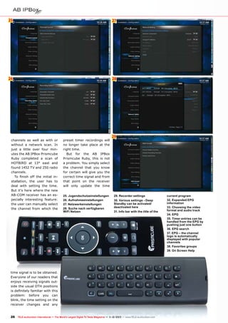 25

27

26

28

channels as well as with or
without a network scan. In
just a little over four minutes the AB IPBox Prismcube
Ruby completed a scan of
HOTBIRD at 13° east and
found 1452 TV and 250 radio
channels.
To finish off the initial installation, the user has to
deal with setting the time.
But it‘s here where the new
AB-COM receiver has an especially interesting feature:
the user can manually select
the channel from which the

preset timer recordings will
no longer take place at the
right time.
But for the AB IPBox
Prismcube Ruby, this is not
a problem. You simply select
the channel that you know
for certain will give you the
correct time signal and from
that point on the receiver
will only update the time
25. Jugendschutzeinstellungen
26. Aufnahmeeinstellungen
27. Netzwerkeinstellungen
28. Suche nach verfügbaren
WiFi Netzen

29

29. Recorder settings
30. Various settings - Deep
Standby can be activated/
deactivated here
31. Info bar with the title of the

time signal is to be obtained.
Everyone of our readers that
enjoys receiving signals outside the usual DTH positions
is definitely familiar with this
problem: before you can
blink, the time setting on the
receiver changes and any

26 TELE-audiovision International — The World‘s Largest Digital TV Trade Magazine — 1
1-12/2013 — www.TELE-audiovision.com

current program
32. Expanded EPG
information
33. Choosing the video
format and audio track
34. EPG
35. Timer entries can be
handled from the EPG by
pushing just one button
36. EPG search
37. EPG – the channel
logo is automatically
displayed with popular
channels
38. Favorites groups
39. On Screen Help

 