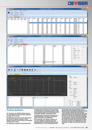 44

45

46

Toolbox Software
42. Thanks to the S7000’s Ethernet port
it is possible to access the data captured
through an FTP client.
43. Naturally, the same can be done using
the Deviser Toolbox software, which
allows to edit the channel lists and satellite
transponder as well.
44. Editing the satellite transponder lists

is really easy, but Deviser did a good job
maintaining them updated, so there really
was nothing to edit: the S7000 features all
worldwide satellite transponder lists.
45. Editing the terrestrial channels is no
challenge either, and again all channel
plans worldwide are predefined.
46. Amazingly, the Toolbox software is
not only capable of downloading and
displaying the screenshots taken during
measurements. If you instead store the

actual data, the measurements can be
rendered with the toolbox software instead.
This provides additional functionality,
since markers can be moved, etc. Also, the
technician taking the measurements does
not have to worry about specific readings
for the report – they can be generated with
the stored data and you don’t even need
the meter to do that: just transfer the data
using the network or a USB memory and
the meter is ready to be used for the next
call!

www.TELE-audiovision.com — 1
1-12/2013 — TELE-audiovision International — 全球发行量最大的数字电视杂志

49

 