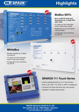 Highlights
BluBox SOTx
•	 Up

to 16 SAT IF levels and
terresstrial over a single fiber
optic cable

•	 19"	base	unit	with	redundant	

	 switch	mode	power	supply
•	 Distribution	to	up	to	32	optical	

	 nodes	possible
•	 Configuration	and	monitoring	

	 via	LAN	/	IP

WhiteBox
•	 Modular	headend	for	multiple	

	 conversions
•	 19"	base	unit	with	redundant	

	 switch	mode	power	supply
•	 Configuration	and	monitoring	

	 via	LAN	/	IP

SPAROS 711 Touch Series
•	 Intuitive	operating	thanks	to	a	10"	Touch	Screen	
•	 DVB	-	S	/	S2,	DVB	-	T/	T2,	DVB	-	C,	HDTV	TV	displaying
•	 Compact	and	robust	aluminium	die	-	cast	housing	

	

•	 Supplied	in	a	stable	carrying	case!

SPAUN electronic GmbH & Co. KG
Byk - Gulden - Str. 22 · 78224 Singen · Germany
Phone: + 49 (0)7731 - 8673 - 0 · Fax: + 49 (0)7731 - 8673 - 17
Email: contact@spaun.com · www.spaun.com

 