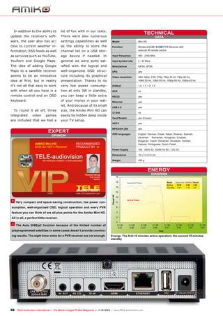 In addition to the ability to

lot of fun with in our tests.

update the receiver’s soft-

There were also numerous

ware, the user also has ac-

settings capabilities as well

cess to current weather in-

as the ability to store the

formation, RSS feeds as well

channel list on a USB stor-

/
PVR Receiver with
Function	Miniature
	
external IR remote control

as services such as YouTube,

age device if needed. In

Input frequency	

950 - 2150 MHz

YouPorn and Google Maps.

general we were quite sat-

Input symbol rate	

2 - 45 Ms/s

The idea of adding Google

isfied with the logical and

Modulations	

QPSK, 8PSK

Maps to a satellite receiver

well-organized OSD struc-

EPG	yes

seems to be an innovative

ture including its graphical

idea at first, but in reality

presentation. Thanks to its

Video resolution	
	

480i, 480p, 576i, 576p, 720p 50 Hz, 720p 60 Hz,
1080i 50 Hz, 1080i 60 Hz, 1080p 50 Hz, 1080p 60 Hz

it’s not all that easy to work

very low power consump-

DiSEqC	

1.0, 1.1, 1.2, 1.3

with when all you have is a

tion at only 3W in standby,

SCR	no

remote control and an OSD

you can keep a little extra

keyboard.

of your money in your wal-

RS232	yes

let. And because of its small
To round it all off, three
integrated

video

games

are included that we had a

size, the Amiko Mini HD can
easily be hidden deep inside
your TV setup.

DATA

Model	

Mini HD

Ethernet	yes
USB 2.0	yes
CI Slot	no
Card Reader	

yes (Conax)

HDTV	yes
MPEG4/H.264	yes

expert
OPINION

AMIKO Mini HD
DVB-S2 HDTV Receiver

TECHNICAL

RECOMMENDED
PRODUCT BY

OSD languages	
	
	
	

English, German, Greek, Italian, Russian, Spanish,
Ukrainian, 	 Rumanian, Hungarian, Croatian,
Bulgarian, Czech, Slovenian, Slovakian, Serbian,
Hebrew, Portuguese, Dutch, Polish

Power Supply	

100 - 240V AC, 50/60 Hz AC / 12V DC

Dimensions	

15 x 11 x 3.5 cm

Weight	

250 g

ENERGY
DIAGRAM

Thomas Haring
Test Center
Austria
Apparent Power

+ Very compact and space-saving construction, low power con-

Mode
Apparent Active Factor
Active
15 W
8W
0.53
StandBy
2W
1W
0.5

Active Power

sumption, well-organized OSD, logical operation and every PVR
feature you can think of are all plus points for the Amiko Mini HD.
All in all, a perfect little receiver.

– The Auto DiSEqC function because of the limited number of
preprogrammed satellites in some cases doesn’t provide convincing results. The eight timer slots for a PVR receiver are not enough.

Energy: The first 15 minutes active operation; the second 15 minutes
standby

68 TELE-audiovision International — The World‘s Largest TV Box Magazine — 1
1-12/2013 — www.TELE-audiovision.com

 