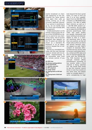 49
6

50

51

events broadcast on channels appearing on the list.
Pressing the same button
once again then calls up
events coming up on the
currently selected channel.
If our opinion is anything to
go by, we can hardly think
of a more user-friendly EPG
arrangement.
A dedicated button on the
remote control gives all users of the S3700CHD an option to search for any channel by name. The on-screen
keyboard that appears on
the TV panel can either be
shown as a standard PC
keyboard or as an alphanumeric keypad like on telephones.
During our simulated everyday use this new Icecrypt
receiver shined with its excellent responsiveness to
all commands sent from
the remote control. If you
49. EPG view
50. Various sorting options
of the channel list
51. Satellite selection
52. MP3 playback
53. Image viewer
54. Playing back an AVI test
video
55. Playing back a DivX test
video

52

54

53

55

92 TELE-audiovision International — The World‘s Largest Digital TV Trade Magazine — 1
1-12/2013 — www.TELE-audiovision.com

look beyond the box’s great
looks, it’s easy to find out
why it is so very capable:
Apart from its 450 MHz CPU
it boasts a 2 MB NORE flash
memory, 512 MB of NAND
flash memory as well as 2
x 128 MB DDR random access memory. All this adds
up to make the S3700CHD a
genuine powerhouse. Both
video and audio quality
are equally impressive and
leave nothing to be desired.
Added to that is a channel switching time of less
than one second, so that all
those sofa surfers out there
will quickly become channel zappers as well. HbbTV
content of channels offering that service can be used
to access multimedia libraries, enhanced EPG data and
lots of channel-specific features with the S3700CHD.
The PVR function of the
Icecrypt receiver allows
simultaneous recording of
two events, while a third
channel is being watched
live. We would have loved
to see this receiver record
three or even four events at
the same time, but please
make no mistake about it –
we’re complaining to high

 
