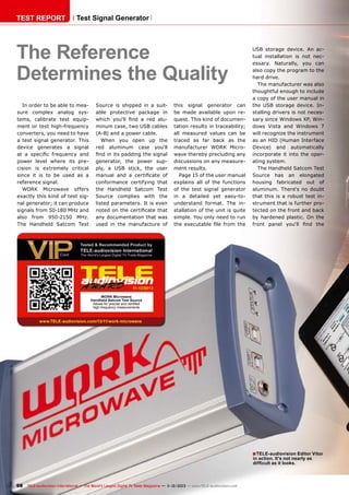 TEST REPORT

Test Signal Generator

The Reference
Determines the Quality
In order to be able to measure complex analog systems, calibrate test equipment or test high-frequency
converters, you need to have
a test signal generator. This
device generates a signal
at a specific frequency and
power level where its precision is extremely critical
since it is to be used as a
reference signal.
WORK Microwave offers
exactly this kind of test signal generator; it can produce
signals from 50-180 MHz and
also from 950-2150 MHz.
The Handheld Satcom Test

Source is shipped in a suitable protective package in
which you‘ll find a red aluminum case, two USB cables
(A-B) and a power cable.
When you open up the
red aluminum case you‘ll
find in its padding the signal
generator, the power supply, a USB stick, the user
manual and a certificate of
conformance certifying that
the Handheld Satcom Test
Source complies with the
listed parameters. It is even
noted on the certificate that
any documentation that was
used in the manufacture of

this signal generator can
be made available upon request. This kind of documentation results in traceability;
all measured values can be
traced as far back as the
manufacturer WORK Microwave thereby precluding any
discussions on any measurement results.
Page 15 of the user manual
explains all of the functions
of the test signal generator
in a detailed yet easy-tounderstand format. The installation of the unit is quite
simple. You only need to run
the executable file from the

USB storage device. An actual installation is not necessary. Naturally, you can
also copy the program to the
hard drive.
The manufacturer was also
thoughtful enough to include
a copy of the user manual in
the USB storage device. Installing drivers is not necessary since Windows XP, Windows Vista and Windows 7
will recognize the instrument
as an HID (Human Interface
Device) and automatically
incorporate it into the operating system.
The Handheld Satcom Test
Source has an elongated
housing fabricated out of
aluminum. There‘s no doubt
that this is a robust test instrument that is further protected on the front and back
by hardened plastic. On the
front panel you‘ll find the

11-12/2013
WORK Microwave
Handheld Satcom Test Source
Allows for precise and certified
high-frequency measurements

www.TELE-audiovision.com/13/11/work-microwave

■ TELE-audiovision Editor Vitor
in action. It's not nearly as
difficult as it looks.

98 TELE-audiovision International — The World‘s Largest Digital TV Trade Magazine — 1
1-12/2013 — www.TELE-audiovision.com

 