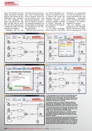 führt. Hier bewährt sich die
WORK Microwave Handheld
Satcom Test Source mit der
Möglichkeit, das Testsignal
auf einer beliebigen Frequenz von 50 MHz bis 180
MHz und 950 MHz bis 2150
MHz mit einer Leistung von
-45 dBm bis -5 dBm in 0.5 dB
Schritten zu erzeugen.
Schließlich gilt es, bei

H o c h f r e q u e n z ko nve r t e r n
auch deren Konversionsgewinn zu messen. Genau wie
bei der Messung des 1 dB
Kompressionspunktes wird
hier ein Signal mit bekannter Leistung eingespeist und
mittels Spektrum Analysator
die Signalleistung am Ausgang gemessen.
Natürlich könnte man auch

ein echtes Nutzsignal einspeisen und dieses messen.
In diesem Fall würde die
Messung aber durch verschiedene Faktoren recht
ungenau ausfallen, weshalb
es einfach notwendig ist,
eine kalibrierte HF-Testquelle zu benutzen.
In all diesen Einsatzgebieten zeigt sich, das WORK

1
6

4

2

Microwave ein ausgereiftes
und gut durchdachtes Instrument entwickelt hat: zwei
unabhängige
Synthesizer
können simultan zwei Signale einspeisen, um Intermodulationen zu messen.
Die frei wählbare Ausgangsleistung der Handheld
Satcom Test Source ermöglicht die Messung des 1 dB

5

3

1. The application that controls the Handheld Satcom
Test Source is an easy to use tool which basically
consists of this main window. Thumbs up for the nice
graphical scheme, that perfectly explains what each
parameter and button is used for.
2. First you need to connect the software with the
Test Source. This takes exactly 5 seconds and both
Windows XP and Windows 7 did install the instrument
automatically without the need to provide any drivers.
3. Once the instrument is connected, the status in the
upper part of the window is updated. In this case, the
power is provided through two USB cables.
4. The sweep generator opens in a separate window
and allows to specify rage frequency range, the up
and down increment and speed, as well as the pause
between sweeps.
5. It is of course possible to use the Handheld Satcom
Test Source without a connected laptop. You just
need to set up the desired parameters and store them
in the instrument. When you then turn it on, it will use
these parameters automatically. Great if you need to
measure several devices with the same input signal.

102 TELE-audiovision International — The World‘s Largest Digital TV Trade Magazine — 1
1-12/2013 — www.TELE-audiovision.com

 