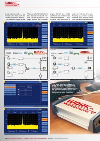 Kompressionspunktes
und
ebenso kann man auch den
Konversionsgewinn messen.
Die Handhabung der WORK

1

Microwave Handheld Satcom
Test Source wird durch weitere Details vereinfacht: ein
Akku erlaubt den stunden-

langen Betrieb ohne Netzanschluss und weil man die
Funktionsparameter
auch
im Gerät speichern kann ist

auch ein Betrieb ohne Verbindung zu einem Laptop
möglich, zum Beispiel wenn
man den Konversionsgewinn

4

2
■ The setup to test and evaluate the

WORK Microwave Handheld Satcom
Test Source. Notice the 50 Ohm to 75
Ohm impedance matching adapter from
HP. Tests confirmed the theory: in our
case the error was insignificant, so I
dispensed the use of the adapter.

3

104 TELE-audiovision International — The World‘s Largest Digital TV Trade Magazine — 1
1-12/2013 — www.TELE-audiovision.com

 