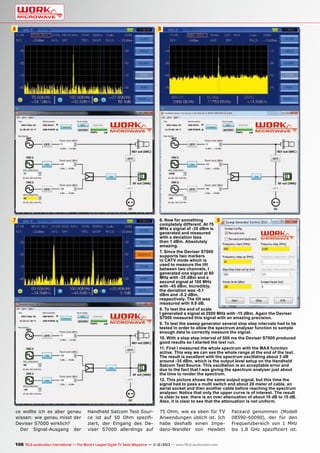 6

8

7

ce wollte ich es aber genau
wissen: wie genau misst der
Deviser S7000 wirklich?
Der Signal-Ausgang der

6. Now for something
9
completely different. At 75
MHz a signal of -35 dBm is
generated and measured
with a deviation less
than 1 dBm. Absolutely
amazing.
7. Since the Deviser S7000
supports two markers
in CATV mode which is
used to measure the tilt
between two channels, I
generated one signal at 80
MHz with -35 dBm and a
second signal at 100 MHz
with -45 dBm. Incredibly,
the deviation was -0.1
dBm and -0.2 dBm,
respectively. The tilt was
measured with 9.9 dB.
8. To test the end of scale
I generated a signal at 2000 MHz with -15 dBm. Again the Deviser
S7000 measured this signal with an amazing precision.
9. To test the sweep generator several slop step intervals had to be
tested in order to allow the spectrum analyser function to sample
enough data to correctly measure the signal.
10. With a slop step interval of 500 ms the Deviser S7000 produced
good results so I started the test run.
11. First I measured the whole spectrum with the MAX function
active. This way we can see the whole range at the end of the test.
The result is excellent with the spectrum oscillating about 3 dB
around -35 dBm, which is the output level setup on the Handheld
Satcom Test Source. This oscillation is an acceptable error and
due to the fact that I was giving the spectrum analyser just about
the time to render the spectrum.
12. This picture shows the same output signal, but this time the
signal had to pass a multi switch and about 20 meter of cable, an
aerial socket and then another cable before reaching the spectrum
analyser. Notice that only the upper curve is of interest. The result
is clear to see: there is an over attenuation of about 10 dB to 15 dB.
Also, it is clear to see that the attenuation is not uniform.

Handheld Satcom Test Source ist auf 50 Ohm spezifiziert, der Eingang des Deviser S7000 allerdings auf

75 Ohm, wie es eben für TV
Anwendungen üblich ist. Ich
habe deshalb einen Impedanz-Wandler von Hewlett

106 TELE-audiovision International — The World‘s Largest Digital TV Trade Magazine — 1
1-12/2013 — www.TELE-audiovision.com

Packard genommen (Modell
08590-60090), der für den
Frequenzbereich von 1 MHz
bis 1.8 GHz spezifiziert ist.

 