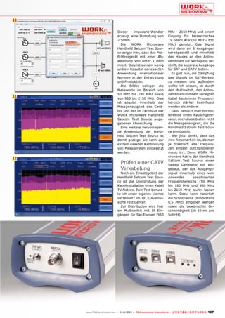 10

11

12

Dieser
Impedanz-Wandler
erzeugt eine Dämpfung von
-15dBm.
Die
WORK
Microwave
Handheld Satcom Test Source zeigte hier, dass das Profi-Messgerät mit einer Abweichung von unter 1 dBm
misst. Dies ist extrem wenig
und ein Resultat der exakten
Anwendung internationaler
Normen in der Entwicklung
und Produktion.
Die Bilder belegen die
Messwerte im Bereich von
50 MHz bis 180 MHz sowie
von 950 bis 2150 MHz. Dies
ist absolut innerhalb der
Messgenauigkeit des Gerätes und der im Zertifikat der
WORK Microwave Handheld
Satcom Test Source angegebenen Abweichung.
Eine weitere hervorragende Anwendung der Handheld Satcom Test Source ist
damit gezeigt: sie kann zur
extrem exakten Kalibrierung
von Messgeräten eingesetzt
werden.

Prüfen einer CATV
Verkabelung

Noch ein Einsatzgebiet der
Handheld Satcom Test Source ist die Überprüfung der
Kabelinstallation eines Kabel
TV Netzes. Zum Test benutzte ich unser eigenes kleines
Verteilnetz im TELE-audiovisions Test Center.
Zur Distribution wird hier
ein Multiswitch mit 16 Eingängen für Sat-Ebenen (950

MHz – 2150 MHz) und einem
Eingang für terrestrisches
TV oder CATV (50 MHz – 850
MHz) genutzt. Das Signal
wird dann an 8 Ausgängen
bereitgestellt und innerhalb
des Hauses an den Antennendosen zur Verfügung gestellt, die separate Ausgänge
für SAT und CATV bieten.
Es galt nun, die Dämpfung
des Signals im SAT-Bereich
zu messen und außerdem
wollte ich wissen, ob durch
den Multiswitch, den Antennendosen und dem verlegten
Kabel bestimmte Frequenzbereich stärker beeinflusst
werden als andere.
Dazu benutzt man normalerweise einen Rauschgenerator, doch diese bieten nicht
die Messgenauigkeit, die die
Handheld Satcom Test Source ermöglicht.
Wer jetzt denkt, dass das
eine Riesenarbeit ist, da man
ja praktisch alle Frequenzen einzeln durchprobieren
muss, irrt. Denn WORK Microwave hat in der Handheld
Satcom Test Source einen
Sweep Generator mit eingebaut, der das Ausgangssignal innerhalb eines vom
Anwender
spezifizierten
Frequenzbereichs (50 MHz
bis 180 MHz und 950 MHz
bis 2150 MHz) laufen lassen
kann. Dazu kann natürlich
die Schrittweite (mindestens
0.5 MHz) eingeben werden
sowie die gewünschte Geschwindigkeit (ab 10 ms pro
Schritt).

www.TELE-audiovision.com — 1
1-12/2013 — TELE-audiovision International — 全球发行量最大的数字电视杂志

107

 