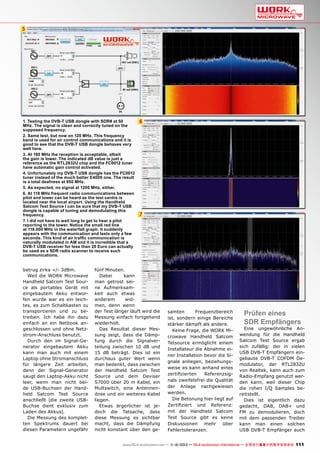 5

1. Testing the DVB-T USB dongle with SDR# at 50
MHz. The signal is clean and correctly tuned on the
supposed frequency.
2. Same test, but now on 120 MHz. This frequency
band is used for air control communications and it is
good to see that the DVB-T USB dongle behaves very
well here.
3. At 180 MHz the reception is acceptable, albeit
the gain is lower. The indicated dB value is just a
reference as the RTL2832U chip and the FC0012 tuner
have automatic gain control activated.
4. Unfortunately my DVB-T USB dongle has the FC0012
tuner instead of the much better E4000 one. The result
is a total deafness at 950 MHz.
5. As expected, no signal at 1200 MHz, either.
6. At 118 MHz frequent radio communications between
pilot and tower can be heard as the test centre is
located near the local airport. Using the Handheld
Satcom Test Source I can be sure that my DVB-T USB
dongle is capable of tuning and demodulating this
frequency.
7. I did not have to wait long to get to hear a pilot
reporting to the tower. Notice the small red line
at 118.000 MHz in the waterfall graph. It suddenly
appears with the communication and lasts only a few
seconds. This kind of air traffic communication is
naturally modulated in AM and it is incredible that a
DVB-T USB receiver for less than 20 Euro can actually
be used as a SDR radio scanner to receive such
communications.

betrug zirka +/- 3dBm.
Weil die WORK Microwave
Handheld Satcom Test Source als portables Gerät mit
eingebautem Akku entworfen wurde war es ein leichtes, es zum Schaltkasten zu
transportieren und zu betreiben. Ich habe ihn dazu
einfach an ein Netbook angeschlossen und ohne Netzstrom-Anschluss benutzt.
Durch den im Signal-Generator eingebautem Akku
kann man auch mit einem
Laptop ohne Stromanschluss
für längere Zeit arbeiten,
denn der Signal-Generator
saugt den Laptop-Akku nicht
leer, wenn man nicht beide USB-Buchsen der Handheld Satcom Test Source
anschließt (die zweite USBBuchse dient exklusiv zum
Laden des Akkus).
Die Messung des kompletten Spektrums dauert bei
diesen Parametern ungefähr

6

7

fünf Minuten.
Dabei
kann
man getrost seine Aufmerksamkeit auch etwas
anderem
widmen, denn wenn
der Test länger läuft wird die
Messung einfach fortgehend
wiederholt.
Das Resultat dieser Messung zeigt, dass die Dämpfung durch die Signalverteilung zwischen 10 dB und
15 dB beträgt. Dies ist ein
durchaus guter Wert wenn
man bedenkt, dass zwischen
der Handheld Satcom Test
Source und dem Deviser
S7000 über 20 m Kabel, ein
Multswitch, eine Antennendose und ein weiteres Kabel
liegen.
Etwas ärgerlicher ist jedoch die Tatsache, dass
diese Messung es sichtbar
macht, dass die Dämpfung
nicht konstant über den ge-

samten
Frequenzbereich
ist, sondern einige Bereiche
stärker dämpft als andere.
Keine Frage, die WORK Microwave Handheld Satcom
Tetsource ermöglicht einem
Installateur die Abnahme einer Installation bevor die Signale anliegen, beziehungsweise es kann anhand eines
zertifizierten
Referenzsignals zweifelsfrei die Qualität
der Anlage nachgewiesen
werden.
Die Betonung hier liegt auf
Zertifiziert und Referenz:
mit der Handheld Satcom
Test Source gibt es keine
Diskussionen mehr über
Fehlertoleranzen.

Prüfen eines
SDR Empfängers

Eine ungewöhnliche Anwendung für die Handheld
Satcom Test Source ergab
sich zufällig: der in vielen
USB DVB-T Empfängern eingebaute DVB-T COFDM Demodulator, der RTL2832U
von Realtek, kann auch zum
Radio-Empfang genutzt werden kann, weil dieser Chip
die rohen I/Q Samples bereitstellt.
Dies ist eigentlich dazu
gedacht, DAB, DAB+ und
FM zu demodulieren, doch
mit dem passenden Treiber
kann man einen solchen
USB DVB-T Empfänger auch

www.TELE-audiovision.com — 1
1-12/2013 — TELE-audiovision International — 全球发行量最大的数字电视杂志

111

 