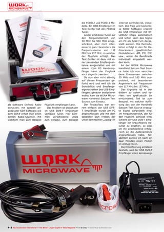 als Software Defined Radio
benutzen; mit speziell angepasster SDR-Software wie
dem SDR# erhält man einen
echten Radio-Scanner, mit
welchem man zum Beispiel

Flugfunk empfangen kann.
Das Problem ist jedoch der
im USB DVB-T Empfänger
verbaute Tuner. Hier kommen verschiedene Chips
zum Einsatz, zum Beispiel

die FC0012 und FC0013 Modelle. Ein USB-Empfänger im
Test Center hat den FC0012
Tuner.
Leider sind diese Tuner auf
den Frequenzbereich von
50 MHz bis 950 MHz eingeschränkt, aber mich interessierte ganz besonders die
Frequenzspanne von 117
MHz bis 137 MHz, in welcher
der Flugfunk erfolgt. Das
Test Center ist dazu mit einer passenden Empfangsantenne ausgestattet und mit
einem Icom R3 Handempfänger kann der Flugfunk
auch abgehört werden.
Da nun aber nicht ständig
auf diesen Frequenzen gefunkt wird und weil ich die
Sensibilität und Empfangseigenschaften des USB Empfängers genauer analysieren
wollte, kam die WORK Microwave Handheld Satcom Test
Source zum Einsatz.
Der Testaufbau war extrem einfach: der USB DVBT Empfänger wurde am PC
angeschlossen und mit dem
speziellen SDR Treiber, der
unter dem Namen „Zadig“ im

112 TELE-audiovision International — The World‘s Largest Digital TV Trade Magazine — 1
1-12/2013 — www.TELE-audiovision.com

Internet zu finden ist, installiert. Die freie und kostenlose SDR# Software erkennt
die USB Empfänger mit RTL2832U Chips automatisch
und schon kann das Signal
am PC als Spektrum dargestellt werden. Die Demodulation erfolgt in den für Radioscannern
gewöhnlichen
Modulationen: AM, FM, CW,
usw., wobei die Bandbreite
individuell eingestellt werden kann.
An der WORK Microwave
Handheld Satcom Test Source habe ich nun verschiedene Frequenzen zwischen
50 MHz und 180 MHz ausprobiert, mit besonderem
Augenmerk auf Frequenzen
von 117 MHz bis 137 MHz.
Das Ergebnis ist in den
Bildern zu sehen und variiert von spektakulär bis
ernüchternd. Toll ist zum
Beispiel, mit welcher Auflösung das von der Handheld
Satcom Test Source erzeugte Signal dargestellt wird.
Im Frequenzbereich, der für
den Flugfunk genutzt wird,
scheint der USB DVB-T Empfänger ein brauchbares Resultat zu ergeben, so dass
ich ihn anschließend erfolgreich an die Außenantenne
angeschlossen habe. Tatsächlich konnte ich nach ein
paar Minuten einen Piloten
im Anflug hören.
Die Ernüchterung entstand
deshalb, weil der USB DVB-T
Empfänger eben keineswegs

 