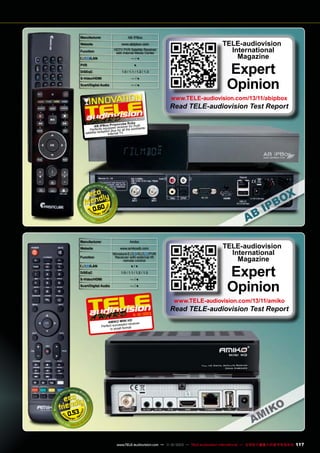 AB IPBox

Manufacturer
Website

www.abipbox.com

Function

HDTV PVR Satellite Receiver
with Internet Media Center

/LAN

—/●

PVR

●

DiSEqC

1.0 / 1.1 / 1.2 / 1.3

S-Video/HDMI

—/●

Scart/Digital Audio

—/●

TELE-audiovision
International
Magazine

Expert
Opinion

www.TELE-audiovision.com/13/11/abipbox

Read TELE-audiovision Test Report
1-1
1 2/2013

by
ismcube Ru
AB IPBox Pr d receiver for multi
pe
e
Perfectly equipplus for all the worldwid
tion
satellite recep Internet TV

0.60

Manufacturer

Amiko

Website

www.amikostb.com

Function

Miniature
/
PVR
Receiver with external IR
remote control

/LAN

●/●

DiSEqC

1.0 / 1.1 / 1.2 / 1.3

S-Video/HDMI

—/●

Scart/Digital Audio

—/●

TELE-audiovision
International
Magazine

Expert
Opinion

www.TELE-audiovision.com/13/11/amiko

11 12/2013

Read TELE-audiovision Test Report

HD
AMIKO MINI
sful receiver
Perfect succes mat
for
in small

0.53

www.TELE-audiovision.com — 1
1-12/2013 — TELE-audiovision International — 全球发行量最大的数字电视杂志

117

 