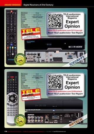 Digital Receivers of 21st Century

AWARD WINNING

Manufacturer

Icecrypt

Website

www.icecrypt.com

Function

2x
&
/
PVR HDTV Receiver

/LAN
DiSEqC
PVR

●/●
1.0 / 1.1 / 1.2 / 1.3
●

S-Video/HDMI

—/●

Scart/Digital Audio

●/●

TELE-audiovision
International
Magazine

Expert
Opinion

www.TELE-audiovision.com/13/11/icecrypt

11 12/2013

Read TELE-audiovision Test Report

0CHD
Icecr ypt S370 tandem with
are in
Excellent hardw sy-to-use software.
t ea
bu
sophisticated

0.59

Manufacturer
Website
Function

/LAN
DiSEqC
PVR

Gotech
www.gotechcn.com

&
Combo
Receiver
●/●
1.0 / 1.1 / 1.2 / 1.3
●

S-Video/HDMI

—/●

Scart/Digital Audio

●/●

TELE-audiovision
International
Magazine

Expert
Opinion

www.TELE-audiovision.com/13/09/mktech

09-10/2013

Read TELE-audiovision Test Report

HD
MK Tech IS1-19and local TV in
for Satellite
Well equipped uth America
So

0.59

118 TELE-audiovision International — The World‘s Largest Digital TV Trade Magazine — 1
1-12/2013 — www.TELE-audiovision.com

 