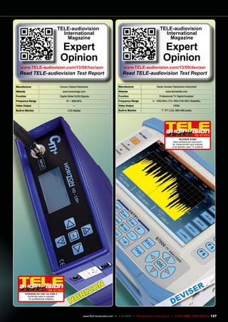 TELE-audiovision
International
Magazine

TELE-audiovision
International
Magazine

Expert
Opinion

www.TELE-audiovision.com/13/09/horizon

Read TELE-audiovision Test Report
Manufacturer

Horizon Global Electronics

Website

www.horizonhge.com

Function

Digital Meter

Frequency Range

Signals

51 ~ 858 MHz

Video Output

—

Built-in Monitor

LCD display

Expert
Opinion

www.TELE-audiovision.com/13/09/deviser

Read TELE-audiovision Test Report
Manufacturer

Tianjin Deviser Electronics Instrument

Website

www.devisertek.com

Function

Professional TV Signal Anaylzer

Frequency Range
Video Output
Built-in Monitor

5 - 1050 MHz (TV); 950-2150 MHz (Satellite)
HDMI
7” TFT LCD, 800×480 pixels

09-10/2013
DEVISER S7000
Best professional instrument
for measurement and analysis
of all globally used TV systems

09-10/2013
HORIZON HD-CM+ for DVB-C
Extremely easy to operate,
for professional installers

www.TELE-audiovision.com — 1
1-12/2013 — TELE-audiovision International — 全球发行量最大的数字电视杂志

127

 