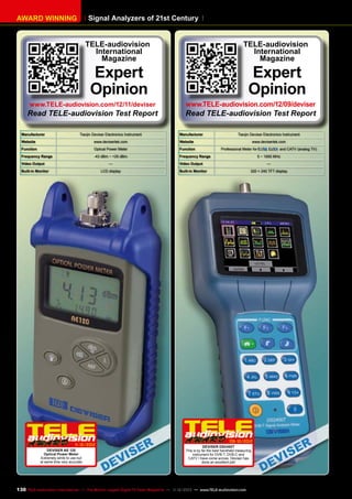 Signal Analyzers of 21st Century

AWARD WINNING

TELE-audiovision
International
Magazine

Expert
Opinion

www.TELE-audiovision.com/12/11/deviser

Read TELE-audiovision Test Report
Manufacturer

Tianjin Deviser Electronics Instrument

TELE-audiovision
International
Magazine

Expert
Opinion

www.TELE-audiovision.com/12/09/deviser

Read TELE-audiovision Test Report
Manufacturer

Website

www.devisertek.com

Function

Optical Power Meter

Function

Frequency Range

-43 dBm ~ +25 dBm

Tianjin Deviser Electronics Instrument

Website

Frequency Range

Video Output

—

Built-in Monitor

LCD display

1
1-12/2012
DEVISER AE 120
Optical Power Meter
Extremely simle to use but
at same time very accurate

www.devisertek.com
Professional Meter for

,

and CATV (analog TV)

5 ~ 1000 MHz

Video Output

—

Built-in Monitor

320 × 240 TFT display

09-10/2012
DEVISER DS2400T
This is by far the best handheld measuring
instrument for DVB-T, DVB-C and
CATV I have come across. Deviser has
done an excellent job!

130 TELE-audiovision International — The World‘s Largest Digital TV Trade Magazine — 1
1-12/2013 — www.TELE-audiovision.com

 