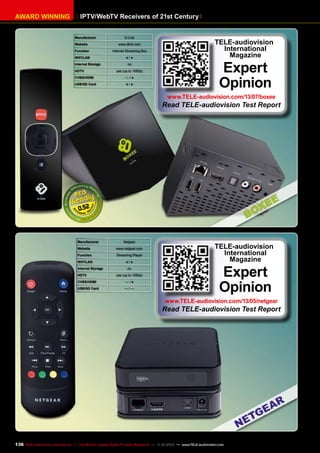 AWARD WINNING

IPTV/WebTV Receivers of 21st Century
Manufacturer

D-Link

Website

www.dlink.com

Function

Internet Streaming Box

WIFI /LAN

●/●

Internal Storage
HDTV

no
yes (up to 1080p)

CVBS/HDMI

—/●

USB/SD Card

●/●

TELE-audiovision
International
Magazine

Expert
Opinion

www.TELE-audiovision.com/13/07/boxee

Read TELE-audiovision Test Report

0.52

Manufacturer

Netgear

Website

www.netgear.com

Function

Streaming Player

WIFI /LAN

●/●

Internal Storage
HDTV

no
yes (up to 1080p)

CVBS/HDMI

—/●

USB/SD Card

—/—

TELE-audiovision
International
Magazine

Expert
Opinion

www.TELE-audiovision.com/13/05/netgear

Read TELE-audiovision Test Report

136 TELE-audiovision International — The World‘s Largest Digital TV Trade Magazine — 1
1-12/2013 — www.TELE-audiovision.com

 
