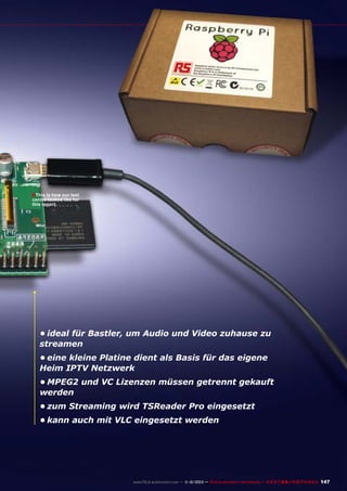 ■ This is how our test

centre looked like for
this report.

•	ideal für Bastler, um Audio und Video zuhause zu
streamen
•	eine kleine Platine dient als Basis für das eigene
Heim IPTV Netzwerk
•	MPEG2 und VC Lizenzen müssen getrennt gekauft
werden
•	zum Streaming wird TSReader Pro eingesetzt
•	kann auch mit VLC eingesetzt werden

www.TELE-audiovision.com — 1
1-12/2013 — TELE-audiovision International — 全球发行量最大的数字电视杂志

147

 