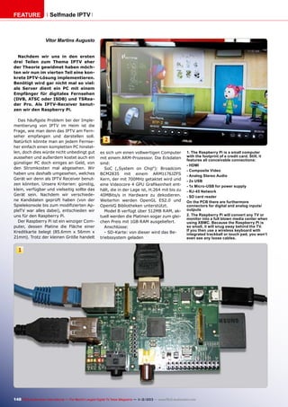 FEATURE

Selfmade IPTV

Vitor Martins Augusto
Nachdem wir uns in den ersten
drei Teilen zum Thema IPTV eher
der Theorie gewidmet haben möchten wir nun im vierten Teil eine konkrete IPTV-Lösung implementieren.
Benötigt wird gar nicht mal so viel:
als Server dient ein PC mit einem
Empfänger für digitales Fernsehen
(DVB, ATSC oder ISDB) und TSReader Pro. Als IPTV-Receiver benutzen wir den Raspberry Pi.
Das häufigste Problem bei der Implementierung von IPTV im Heim ist die
Frage, wie man denn das IPTV am Fernseher empfangen und darstellen soll.
Natürlich könnte man an jedem Fernseher einfach einen kompletten PC hinstellen, doch dies würde nicht unbedingt gut
aussehen und außerdem kostet auch ein
günstiger PC doch einiges an Geld, von
den Stromkosten mal abgesehen. Wir
haben uns deshalb umgesehen, welches
Gerät wir denn als IPTV Receiver benutzen könnten. Unsere Kriterien: günstig,
klein, verfügbar und vielseitig sollte das
Gerät sein. Nachdem wir verschiedene Kandidaten geprüft haben (von der
Spielekonsole bis zum modifizierten AppleTV war alles dabei), entschieden wir
uns für den Raspberry Pi.
Der Raspberry Pi ist ein winziger Computer, dessen Platine die Fläche einer
Kreditkarte belegt (85.6mm x 56mm x
21mm). Trotz der kleinen Größe handelt

2
es sich um einen vollwertigen Computer
mit einem ARM-Prozessor. Die Eckdaten
sind:
SoC („System on Chip“): Broadcom
BCM2835 mit einem ARM1176JZFS
Kern, der mit 700MHz getaktet wird und
eine Videocore 4 GPU Grafikeinheit enthält, die in der Lage ist, H.264 mit bis zu
40MBits/s in Hardware zu dekodieren.
Weiterhin werden OpenGL ES2.0 und
OpenVG Bibliotheken unterstützt.
Model B verfügt über 512MB RAM, aktuell werden die Platinen sogar zum gleichen Preis mit 1GB RAM ausgeliefert.
Anschlüsse:
- SD-Karte: von dieser wird das Betriebssystem geladen

1. The Raspberry Pi is a small computer
with the footprint of a credit card. Still, it
features all conceivable connections:
- HDMI
- Composite Video
- Analog Stereo Audio
- 2x USB
- 1x Micro-USB for power supply
- RJ-45 Network
- SD card reader
On the PCB there are furthermore
connectors for digital and analog inputs/
outputs
2. The Raspberry Pi will convert any TV or
monitor into a full blown media center when
using XBMC. Because the Raspberry Pi is
so small, it will snug away behind the TV.
If you then use a wireless keyboard with
integrated trackball or touch pad, you won’t
even see any loose cables.

1

148 TELE-audiovision International — The World‘s Largest Digital TV Trade Magazine — 1
1-12/2013 — www.TELE-audiovision.com

 