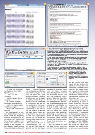 3

7

4

3. The webpage “openelec.thestateofme.com” features all
published versions of OpenELEC for Raspberry Pi, including
Windows-friendly *.img version, which can be easily flashed using
Image Writer, whose Windows version is called Win32 Disk Imager.
4. Just download the latest rXXXXX.img.zip File and extract it with
your favourite compressing tool.
5. Use Win32 Disk Imager to write the image file onto the SD card.
We recommend the use of 8GB SD cards with 6x speed or better.
The card is written with 10MB/s which is not that bad. Flashing
should take less than a minute.
6. When the flashing is finished, a message box appears. Don’t
remove the card yet, because we need to write the license keys for
the MPEG2 decoder.
7. On the root of the freshly written SD card you will find a file
called “config.txt”. Open it with a text editor (we prefer to use the
free Notepad++) and scroll down to the license keys section. Copy
& paste the license file you
from
6 received After the Raspberry
Pi store.
completing the
purchase our keys arrived
about 2 hours later, but the site
mentions that it could take up to
72 hours.

5

- 2x USB: zum Anschluss
von Tastatur, Maus, USBSpeicher, usw.
- LAN: RJ-45 mit
100MBit/s
- Audio: analoger StereoAusgang
- RCA Video: analoger
Composite Video-Ausgang
- HDMI: für digitale Audio
und Video Ausgabe
- Micro-USB: für Stromversorgung
Das interessante an diesem Gerät ist sein Preis: offiziell kostet der Raspberry
Pi Model B lediglich US$ 35,
zu welchen sich Steuern und
Versandkosten addieren. In
Europa kann man den Raspberry Pi für ungefähr 35
Euro kaufen. Dieser niedrige
Preis ist deshalb möglich, weil

dieser
Miniatur-Computer
von der Raspberry Pi Stiftung
entwickelt wurde, die es sich
zum Ziel gesetzt hat, einen
absolut günstigen Computer
für alle Kinder zur Verfügung
zu stellen, um das Programmieren auch im Kindesalter
zu motivieren, wie es früher bei den 8-Bit Computern
wie dem Spektrum und dem
Commodore 64 der Fall war.
Für alle anderen ist es aber
toll, dass diese Platine uneingeschränkt zu erwerben
ist und somit Applikationen
möglich sind, die vorher aus
Kostengründen eigentlich unvorstellbar wären.
Der Raspberry Pi wird in
Zusammenarbeit von Farnell und RS Electronics hergestellt und ist bei diesen

weltweit zu beziehen. Damit
man die Platine benutzen
kann benötigt man weiterhin
ein Micro-USB Netzteil, das
auch bei modernen Smartphones üblich ist. Außerdem
braucht man eine SD-Karte,
wir empfehlen eine mit 8GB.
Ein passendes Gehäuse kann
seit kurzem ebenfalls für ca.
6 Euro bestellt werden und
macht auf jeden Fall Sinn,
um die Platine vor einem
Kurzschluss oder statischer
Entladung zu schützen. Wir
haben die Platine allerdings
wochenlang ohne Gehäuse
benutzt und diese auch angefasst, ohne dass etwas passiert wäre.
Weil die Platine so klein
ist, lässt sie sich prima hinter dem Fernseher platzieren

150 TELE-audiovision International — The World‘s Largest Digital TV Trade Magazine — 1
1-12/2013 — www.TELE-audiovision.com

und als Tastatur und Maus
eignet sich am besten eine
kabellose Version, die beide
Funktionen auf kleiner Fläche
integriert. Im Handel finden
sich viele oft als „Multimedia“
oder „TV“ Tastatur bezeichnete Modelle, deren Maus als
Trackball oder Touchpad implementiert ist.
Ganz wichtig: um den Preis
von Raspberry Pi klein zu
halten, fehlen dem Gerät die
Lizenzen, um MPEG2 abzuspielen, obwohl die Hardware
dazu durchaus in der Lage
ist. Dies ist aber für die Darstellung von IPTV notwendig,
da die meisten Kanäle, die in
SD ausgestrahlt werden, in
MPEG2 kodiert sind. Im Webshop der Raspberry Pi Stiftung kann man für 3,00 Euro
die MPEG2 Lizenz kaufen.
Man erhält per e-Mail einen
Schlüssel, der diese Funktion aktiviert. Dieser Schüssel

 