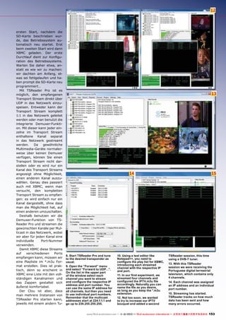 12

ersten Start, nachdem die
SD-Karte beschrieben wurde, das Betriebssystem automatisch neu startet. Erst
beim zweiten Start wird dann
XBMC geladen. Der erste
Durchlauf dient zur Konfiguration des Betriebssystems.
Warten Sie daher etwa, anstatt es wie wir zu machen:
wir dachten am Anfang, etwas sei fehlgelaufen und haben prompt die SD-Karte neu
programmiert…
Mit TSReader Pro ist es
möglich, den empfangenen
Transport Stream direkt über
UDP in das Netzwerk einzuspeisen. Entweder kann der
Transport Stream komplett
1:1 in das Netzwerk geleitet
werden oder man benutzt die
integrierte Demuxer-Funktion. Mit dieser kann jeder einzelne im Transport Stream
enthaltene Kanal separat
in das Netzwerk gestreamt
werden.
Da
gewöhnliche
Multimedia-Geräte normalerweise über keinen Demuxer
verfügen, können Sie einen
Transport Stream nicht darstellen oder es wird nur ein
Kanal des Transport Streams
angezeigt ohne Möglichkeit,
einen anderen Kanal auszuwählen. Genau dies passiert
auch mit XBMC, wenn man
versucht, den kompletten
Transport Stream zu empfangen: es wird einfach nur ein
Kanal dargestellt, ohne dass
man die Möglichkeit hat, auf
einen anderen umzuschalten.
Deshalb benutzen wir die
Demuxer-Funktion von TSReader Pro und streamen die
gewünschten Kanäle per Multicast in das Netzwerk, wobei
wir aber für jeden Kanal eine
individuelle
Port-Nummer
verwenden.
Damit XBMC diese Streams
auf
verschiedenen
Ports
empfangen kann, müssen wir
eine Playliste im *.m3u Format erstellen. Dies ist praktisch, denn so erscheint in
XBMC eine Liste mit den vollständigen Kanalnamen und
das Zappen gestaltet sich
äußerst komfortabel.
Der Clou ist aber, dass
man mehrere Instanzen von
TSReader Pro starten kann,
jeweils mit einem andern Tu-

13

15

14

8. Start TSReader Pro and tune
to the desired transponder as
usual.
9. Open the “Forward” menu
and select “Forward to UDP…”.
On the list in the upper part
of the window select each
channel you want to stream
and configure the respective IP
address and port number. You
can use the same IP address for
all channels, but then you need
to use individual port numbers.
Remember that the multicast
addresses start at 224.1.1.1 and
go up to 239.255.255.255.

10. Using a text editor like
Notepad++, you need to
configure the play list for XBMC,
introducing each streamed
channel with the respective IP
and port.
11. In our first experiment, we
streamed four channels and
configured the IPTV.m3u file
accordingly. Naturally you can
name the file as you desire,
as long as you keep the *.m3u
extension.
12. Not too soon, we wanted
to try to increase our IPTV
bouquet and added a second

TSReader session, this time
using a DVB-T tuner.	
13. With this TSReader
session we were receiving the
Portuguese digital terrestrial
television, which contains only
4 channels.
14. Each channel was assigned
an IP address and an individual
port number.	
15. Streaming has started.
TSReader tracks on how much
data has been sent and how
many errors occurred.

www.TELE-audiovision.com — 1
1-12/2013 — TELE-audiovision International — 全球发行量最大的数字电视杂志

153

 