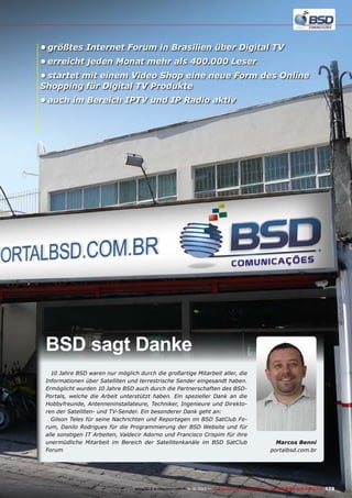 •	größtes Internet Forum in Brasilien über Digital TV
•	erreicht jeden Monat mehr als 400.000 Leser
•	startet mit einem Video Shop eine neue Form des Online
Shopping für Digital TV Produkte
•	auch im Bereich IPTV und IP Radio aktiv

BSD sagt Danke
10 Jahre BSD waren nur möglich durch die großartige Mitarbeit aller, die
Informationen über Satelliten und terrestrische Sender eingesandt haben.
Ermöglicht wurden 10 Jahre BSD auch durch die Partnerschaften des BSDPortals, welche die Arbeit unterstützt haben. Ein spezieller Dank an die
Hobbyfreunde, Antenneninstallateure, Techniker, Ingenieure und Direktoren der Satelliten- und TV-Sender. Ein besonderer Dank geht an:
Gilson Teles für seine Nachrichten und Reportagen im BSD SatClub Forum, Danilo Rodrigues für die Programmierung der BSD Website und für
alle sonstigen IT Arbeiten, Valdecir Adorno und Francisco Crispim für ihre
unermüdliche Mitarbeit im Bereich der Satellitenkanäle im BSD SatClub
Forum

Marcos Benni
portalbsd.com.br

www.TELE-audiovision.com — 1
1-12/2013 — TELE-audiovision International — 全球发行量最大的数字电视杂志

179

 