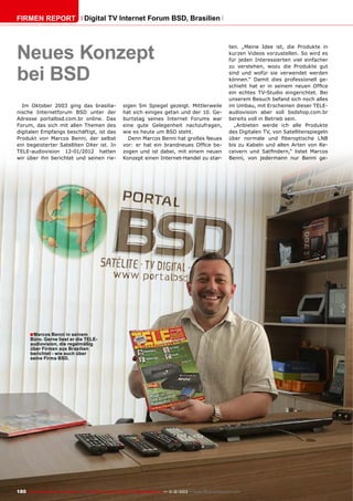 Firmen Report

Digital TV Internet Forum BSD, Brasilien

Neues Konzept
bei BSD
Im Oktober 2003 ging das brasilianische Internetforum BSD unter der
Adresse portalbsd.com.br online. Das
Forum, das sich mit allen Themen des
digitalen Empfangs beschäftigt, ist das
Produkt von Marcos Benni, der selbst
ein begeisterter Satelliten DXer ist. In
TELE-audiovision 12-01/2012 hatten
wir über ihn berichtet und seinen rie-

sigen 5m Spiegel gezeigt. Mittlerweile
hat sich einiges getan und der 10. Geburtstag seines Internet Forums war
eine gute Gelegenheit nachzufragen,
wie es heute um BSD steht.
Denn Marcos Benni hat großes Neues
vor: er hat ein brandneues Office bezogen und ist dabei, mit einem neuen
Konzept einen Internet-Handel zu star-

ten. „Meine Idee ist, die Produkte in
kurzen Videos vorzustellen. So wird es
für jeden Interessierten viel einfacher
zu verstehen, wozu die Produkte gut
sind und wofür sie verwendet werden
können.“ Damit dies professionell geschieht hat er in seinem neuen Office
ein echtes TV-Studio eingerichtet. Bei
unserem Besuch befand sich noch alles
im Umbau, mit Erscheinen dieser TELEaudiovision aber soll bsdshop.com.br
bereits voll in Betrieb sein.
„Anbieten werde ich alle Produkte
des Digitalen TV, von Satellitenspiegeln
über normale und fiberoptische LNB
bis zu Kabeln und allen Arten von Receivern und Satfindern,“ listet Marcos
Benni, von jedermann nur Benni ge-

■ Marcos Benni in seinem

Büro. Gerne liest er die TELEaudiovision, die regelmäßig
über Firmen aus Brasilien
berichtet - wie auch über
seine Firma BSD.

180 TELE-audiovision International — The World‘s Largest Digital TV Trade Magazine — 1
1-12/2013 — www.TELE-audiovision.com

 